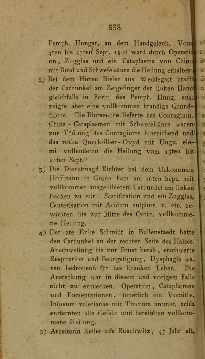 Pemph. Hungar. an dem Handgelenk. VonJ 4ten bis i3ten Sept, 1826 ward durch Operatiil Zugglas und ein Cataplasma von Chipjd ktii iiti! on mit Brod und Schwefelsäure die Heilung erhalten! 2) Bei dem Hirten Bieler aus “Weddegast bracB der Carbunkel am Zeigefinger der linken Hane gleichfalls in form des Pemph. Hung. auSf zeigte aber eine vollkommen brandige Grund- fläche. Die Blutseuche. lieferte das Contagium.. China - Cataplasmen mit Schwefelsäure warem zur Tödtung des Contagiums hinreichend undi das rothe Quecksilber - Oxyd mit Ungu, eie— mi vollendeten die Heilung vom i3ten bis 24ten Sept. 3) Die Dienstmagd Richter bei dem Oekonomen HolTinann in Gröna kam am ihten Sept. mit vollkommen ausgebildetem Carbunkel am linken Cauterisation mit Acidum suiphur. c. etc. be- wirkten bis zur Mitte des Oetbr. vollkomme- ne Heilung. 4) Der 2te Enke Schmidt in Bullenstaedt hatte den Carbunkel an der rechten Seite des Halses. Anschwellung bis zur Brust herab , erschwerte Respiration und Beängstigung, Dysphagie wa- ren bedrohend für des Kranken Leben. Die Ansteckung war in diesem und vorigem Falle nicht zu~ entdecken. Operation, Cataplasmen und Fomentationen, innerlich ein Vomitiv, Infusum valerianae mit Tinctura aromat. acida entfernten alle Gefahr und bereity^ten vollkom- mene Heilung. 5) Arbeiterin Keller aifs RoschNvitz, 47 Jahr alt, Sei h zei de dt: u. kt g ■bi dl b