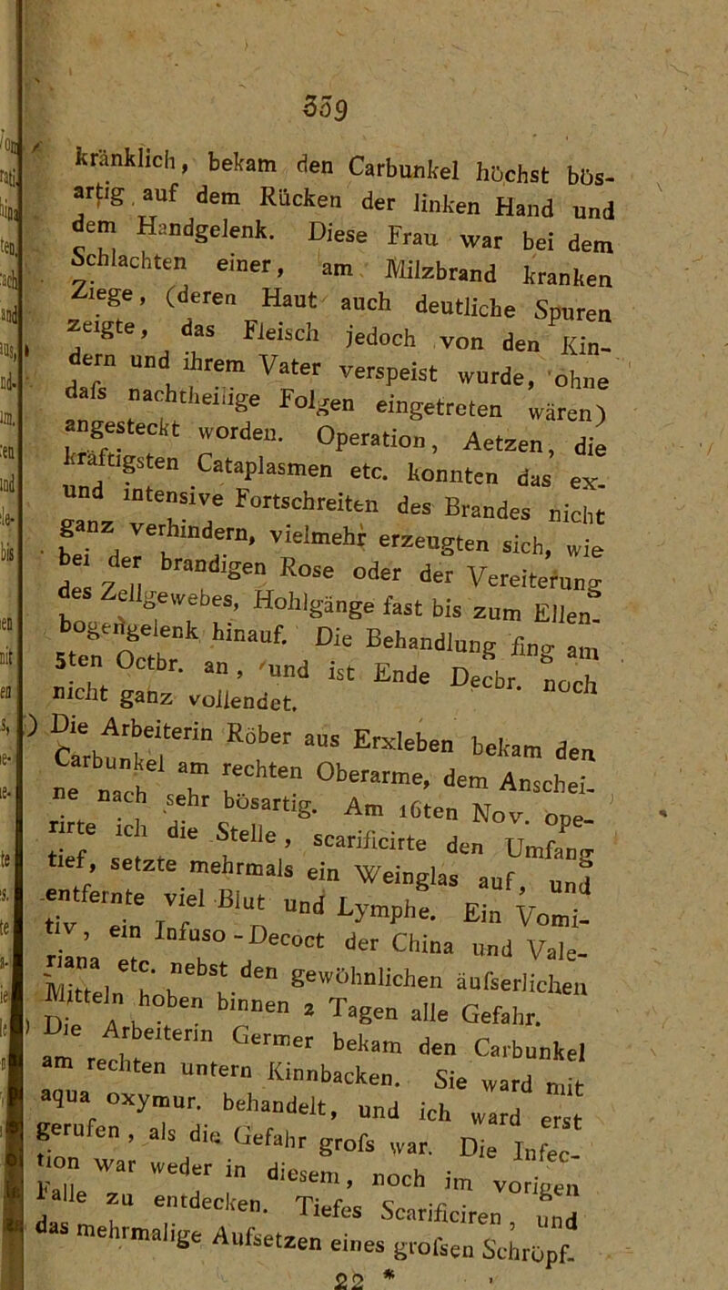 yA 359 «fig anf dem Rücken der linken Hand und dem Handgelenk. Diese Frau war bei dem Schlachten einer, am. Milzbrand kranken lege, (deren Haut auch deutliche Spuren zeigte, das Fleisch jedoch von den Rin- dem und direm Vater verspeist wurde, ohne dafs nachtheidge Folgen eingetreten wären) angesteckt worden. Operation, Aetzen, die kraftipten Cataplasmen etc. konnten das ejt. und intensive Fortschreiten des Brandes nicht ganz verhindern, vielmehr erzeugten sich, wL desF^M «iar Vereiterung des Zellgewebes, Hohlgänge fast bis zum Ellen! bogedgelenk hinauf. Die Behandlung fing am 5ten Octbr. an , 'und ist Ende Decbr nr nh nicht ganz vollendet. Cmbf t'f äan ne nach T T”'“ Anschei- e nach sehr bösartig. Am iCten Nov one- rirte ich die Stelle, scarificiite den Umfang tief, setzte mehrmals ein Weinglas auf und t v, ein Infuso-Decoct der China und Vale- ttTeln hob't-“'” *“<-“«'ichen lltteln hoben binnen 2 Tagen alle Gefahr. I) Die Arbeiterin Germer bekam den Carbunkel am rechten untern Kinnbacken. Sie ward mit aqna oxymur. behandelt, und ich ward erst zu Tiefe’srrifit:rr: aas mehrmalige Aufsetzen eines grofsen ScLöpf * . 22