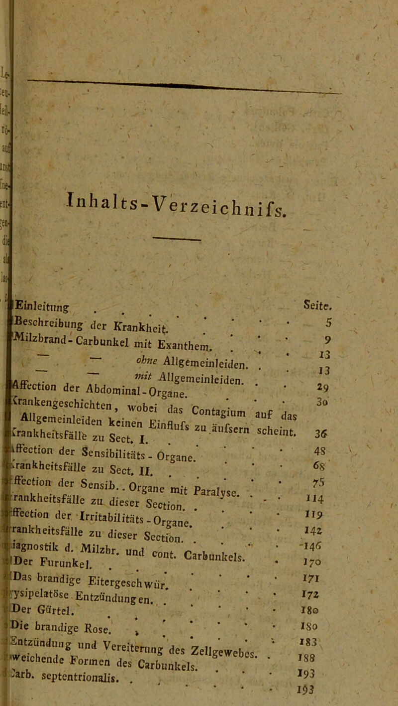 1 iA len. =e| Hö> ao ■n. Inhal ts-Verzeichnifs. Einleitimg Beschreibung der Krankheit ' * ' '•Milz^and-Carbunkel mit Exanthem. ! ’ All&emeinleiden. JUF •• , ^IJgenieinleiden. Affection der Abdominal-Organe •ttantageschidilM, wob« das'Contagium 'a„f iffection der Sensibilitäts - Organe.' Krankheitsfälle zu Sect, II. ffection der Sensib.. Organe ‘mit Paralyse ' ’ rankheitsfälle zu dieser Section. . ' ' ’ I^ffection der Irritabilitäts-Organe rankheitsfälle zu dieser Sectfon * ' ‘ ’ fr fDas brandige Eitergeschwür' ' ’ ‘ rysipelatöse Entzündungen. ' ‘ ' ®er Gürtel.' . . ' ‘ ' ®ie brandige Rose. » ’ ’ ‘ ‘ * -E»tzu„d„„g ,,„d Veraitonrng des Zellgoweb« '' weicheiidt Formen des Carbunkels. . -arb. septcntrionalis. . ' • • ^ Seite. 5 9 13 13 29 30 3S 4S 68 75 114 IIS> 14z -14a 170 m 17 z 180 ISO 183 188 I93