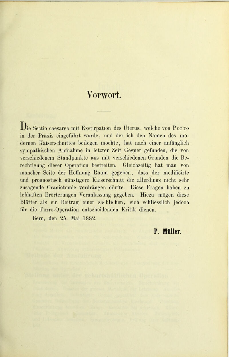 Vorwort. Die Sectio caesarea mit Exstirpation des Uterus, welche von Porro in der Praxis eingeführt wurde, und der ich den Namen des mo- dernen Kaiserschnittes beilegen möchte, hat nach einer anfänglich sympathischen Aufnahme in letzter Zeit Gegner gefunden, die von verschiedenem Standpunkte aus mit verschiedenen Gründen die Be- rechtigung dieser Operation bestreiten. Gleichzeitig hat man von mancher Seite der Hoffnung Raum gegeben, dass der modificirte und prognostisch günstigere Kaiserschnitt die allerdings nicht sehr zusagende Craniotomie verdrängen dürfte. Diese Fragen haben zu lebhaften Erörterungen Veranlassung gegeben. Hiezu mögen diese Blätter als ein Beitrag einer sachlichen, sich schliesslich jedoch für die Parro-Operation entscheidenden Kritik dienen. Bern, den 25. Mai 1882. P. Müller.