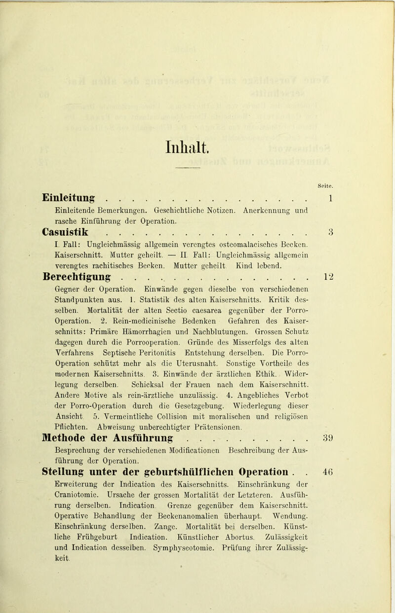 Inhalt. Einleitung Einleitende Bemerkungen. Geschichtliche Notizen. Anerkennung und rasche Einführung der Operation. Casuistik I. Fall: Ungleichmässig allgemein verengtes osteomalacisches Becken. Kaiserschnitt. Mutter geheilt. — II. Pall: Ungleichmässig allgemein verengtes rachitisches Becken. Mutter geheilt Kind lebend. Berechtigung Gegner der Operation. Einwände gegen dieselbe von verschiedenen Standpunkten aus. 1. Statistik des alten Kaiserschnitts. Kritik des- selben. Mortalität der alten Sectio caesarea gegenüber der Porro- Operation. 2. Rein-medicinische Bedenken Gefahren des Kaiser- schnitts: Primäre Hämorrhagien und Nachblutungen. Grossen Schutz dagegen durch die Porrooperation. Gründe des Misserfolgs des alten Verfahrens Septische Peritonitis Entstehung derselben. Die Porro- Operation schützt mehr als die Uterusnaht. Sonstige Vortheile des modernen Kaiserschnitts. 3. Einwände der ärztlichen Ethik. Wider- legung derselben. Schicksal der Frauen nach dem Kaiserschnitt. Andere Motive als rein-ärztliche unzulässig. 4. Angebliches Verbot der Porro-Operation durch die Gesetzgebung. Wiederlegung dieser Ansicht 5. Vermeintliche Collision mit moralischen und religiösen Pflichten. Abweisung unberechtigter Prätensionen. Methode der Ausführung Besprechung der verschiedenen Modificationen Beschreibung der Aus- führung der Operation. Stellung unter der geburtshülflicheii Operation . . Erweiterung der Indication des Kaiserschnitts. Einschränkung der Craniotomie. Ursache der grossen Mortalität der Letzteren. Ausfüh- rung derselben. Indication Grenze gegenüber dem Kaiserschnitt. Operative Behandlung der Beckenanomalien überhaupt. Wendung. Einschränkung derselben. Zange. Mortalität bei derselben. Künst- liche Frühgeburt Indication. Künstlicher Abortus. Zulässigkeit und Indication desselben. Symphyseotomie. Prüfung ihrer Zulässig- keit. Seite. 1 3 12 39 46