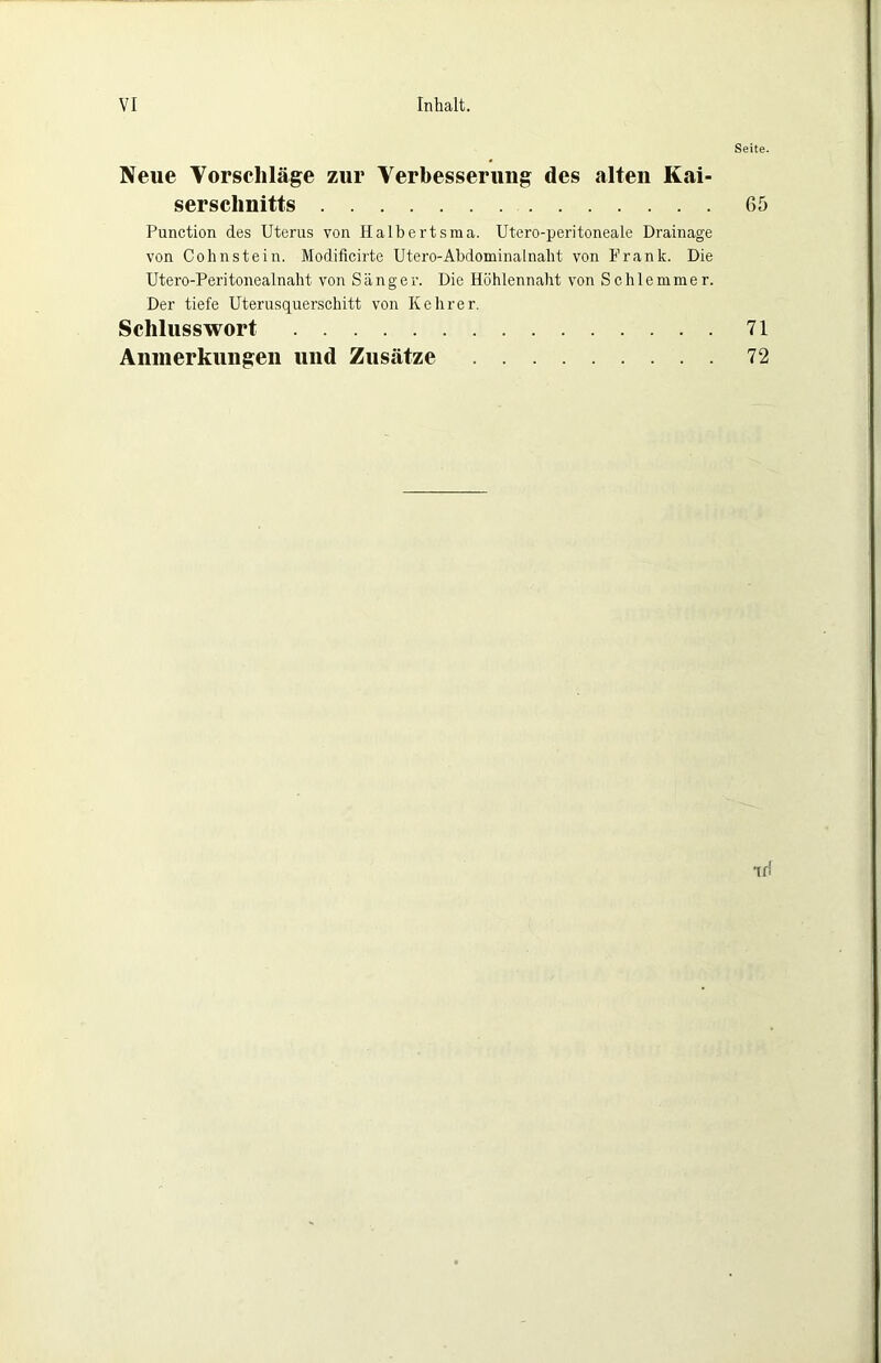Seite. Neue Vorscliläge zur Verbesserung des alten Kai- serschnitts 65 Function des Uterus von Halbertsraa. Utero-peritoneale Drainage von Cohnstein. Modificirte Utero-Abdominalnaht von Frank. Die Utero-Peritonealnaht von Sänger. Die Höhlennaht von Schlemmer. Der tiefe Uterusquerschitt von Kehrer. Schlusswort 71 Aninerkuiigeii und Zusätze 72