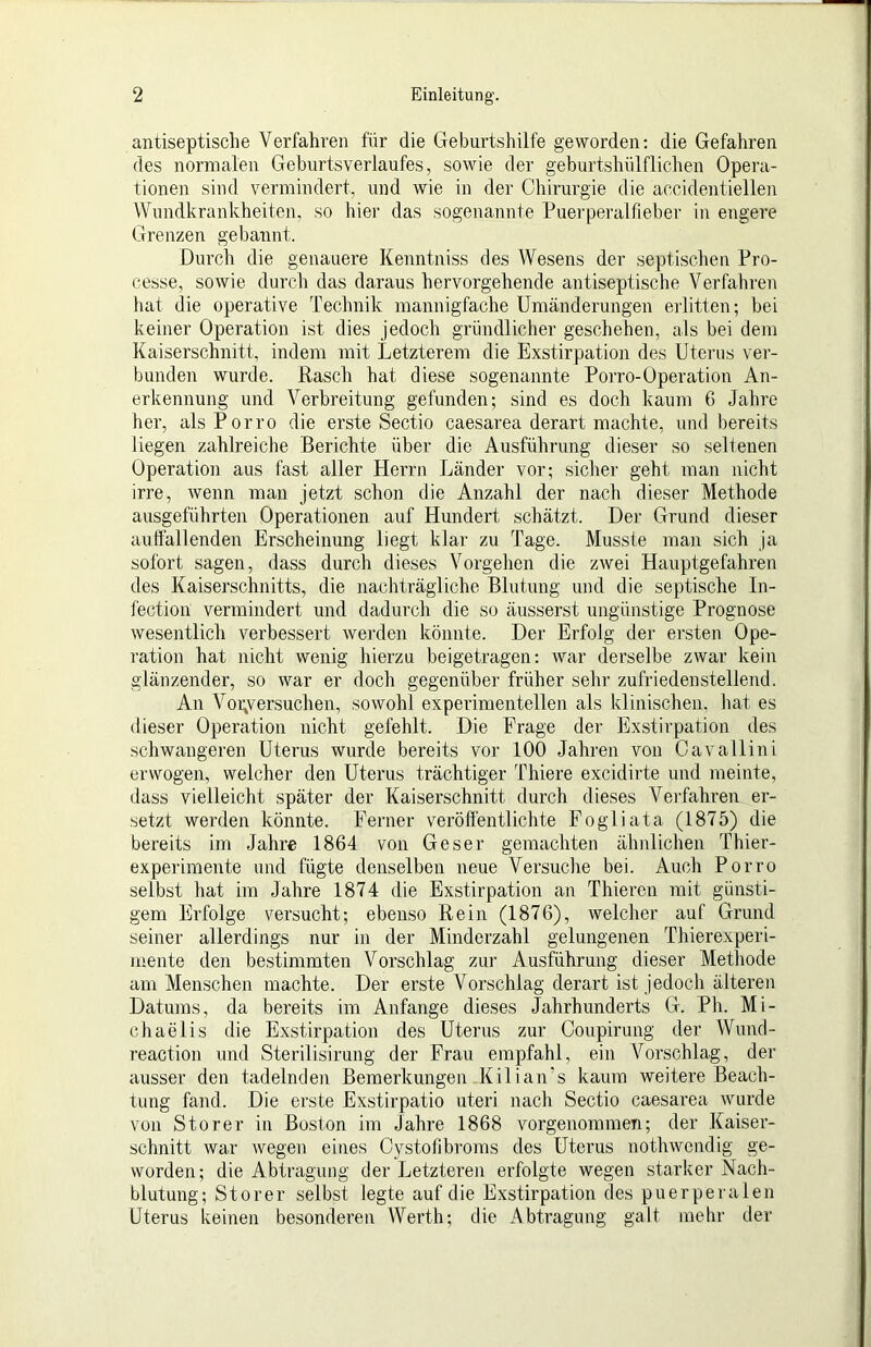 antiseptisclie Verfahren für die Geburtshilfe geworden: die Gefahren des normalen Geburtsverlaufes, sowie der geburtshülflichen Opera- tionen sind vermindert, und wie in der Chirurgie die accidentiellen Wundkrankheiten, so hier das sogenannte Puei'peralfieber in engere Grenzen gebannt. Durch die genauere Kemitniss des Wesens der septischen Pro- cesse, sowie durch das daraus hervorgehende antiseptische Verfahren hat die operative Technik mannigfache Umänderungen erlitten; bei keiner Operation ist dies jedoch gründlicher geschehen, als bei dem Kaiserschnitt, indem mit Letzterem die Exstirpation des Uterus ver- bunden wurde. Rasch hat diese sogenannte Poito-Operation An- erkennung und Verbreitung gefunden; sind es doch kaum 6 Jahre her, alsPorro die erste Sectio caesarea derart machte, und bereits liegen zahlreiche Berichte über die Ausführung dieser so seltenen Operation aus fast aller Herrn Länder vor; sicher geht man nicht irre, wenn man jetzt schon die Anzahl der nach dieser Methode ausgeführten Operationen auf Hundert schätzt. I)ei' Grund dieser auffallenden Erscheinung liegt klar zu Tage. Musste man sich ja sofort sagen, dass durch dieses Vorgehen die zwei Hauptgefahren des Kaiserschnitts, die nachträgliche Blutung und die septische In- fection vermindert und dadurch die so äusserst ungünstige Prognose wesentlich verbessert werden könnte. Der Erfolg der ersten Ope- ration hat nicht wenig hierzu beigetragen: war derselbe zwar kein glänzender, so war er doch gegenüber früher sehr zufriedenstellend. An Voi;versuchen, sowohl experimentellen als klinischen, hat es dieser Operation nicht gefehlt. Die Frage der Exstirpation des schwangeren Uterus wurde bereits vor 100 Jahren von Cavallini erwogen, welcher den Uterus trächtiger Thiere excidirte und meinte, dass vielleicht später der Kaiserschnitt durch dieses VeiTahren er- setzt werden könnte. Ferner veröffentlichte Fogliata (1875) die bereits im Jahre 1864 von Geser gemachten ähnlichen Thier- experimente und fügte denselben neue Versuche bei. Auch Porro selbst hat im Jahre 1874 die Exstirpation an Thieren mit günsti- gem Erfolge versucht; ebenso Rein (1876), welcher auf Grund seiner allerdings nur in der Minderzahl gelungenen Thierexperi- mente deii bestimmten Vorschlag zur Ausführung dieser Methode am Menschen machte. Der erste Vorschlag derart ist jedoch älteren Datums, da bereits im Anfänge dieses Jahrhunderts G. Ph. Mi- chaelis die Exstirpation des Uterus zur Coupirung der Wund- reaction und Sterilisirung der Frau empfahl, ein Voi’schlag, der ausser den tadelnden Bemerkungen Kilian's kaum weitere Beach- tung fand. Die erste Exstirpatio uteri nach Sectio caesarea wurde von Störer in Boston im Jahre 1868 vorgenommen; der Kaiser- schnitt war wegen eines Cystofibroms des Uterus nothwendig ge- worden; die Abtragung der Letzteren erfolgte wegen starker Nach- blutung; Störer selbst legte auf die Exstirpation des puerperalen Uterus keinen besonderen Werth; die Abtragung galt mehr der