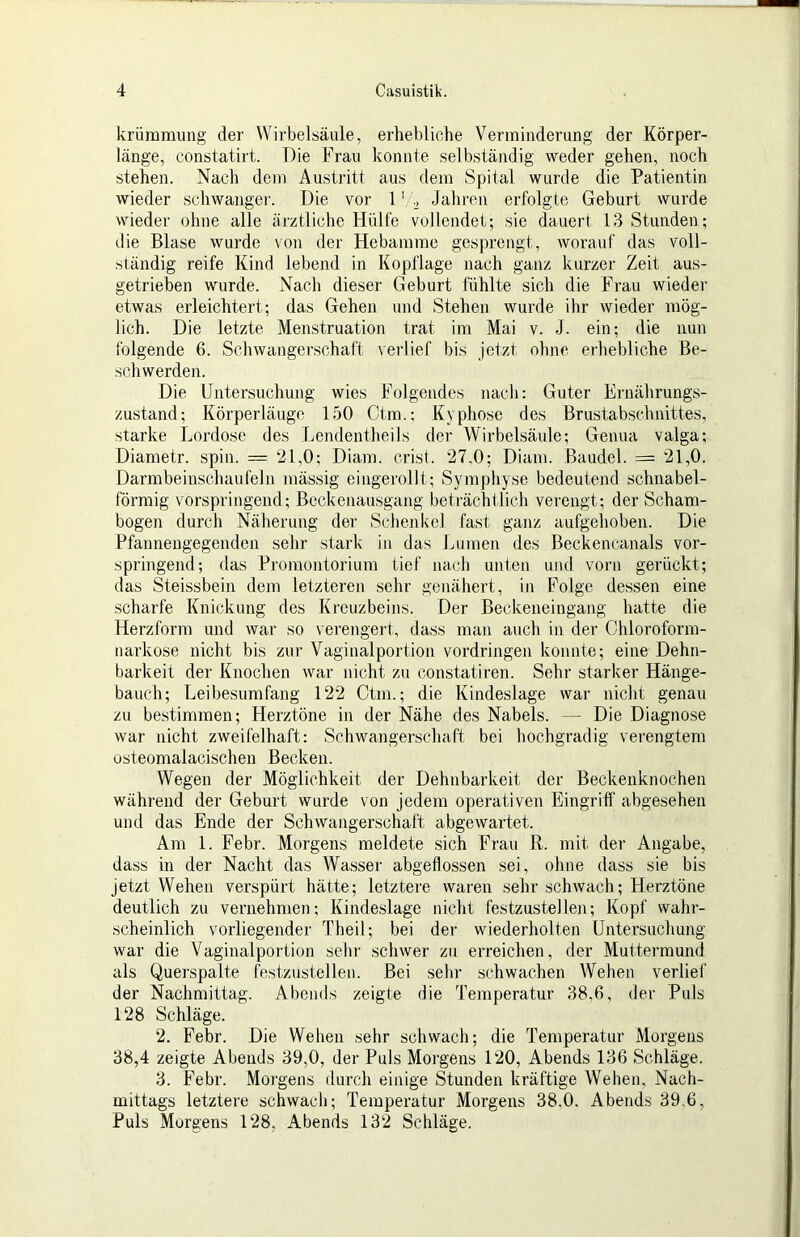 krüraraimg der Wirbelsäule, erhebliche Verminderung der Körper- länge, constatiid. Die Frau konnte selbständig weder gehen, noch stehen. Nach dem Austritt aus dem Spital wurde die Patientin wieder schwangei’. Die vor Jahren erfolgte Geburt wurde wieder ohne alle ärztliche Hülfe vollendet; sie dauert 13 Stunden; die Blase wurde von der Hebamme gesprengt, worauf das voll- ständig reife Kind lebend in Kopflage nach ganz kurzer Zeit aus- getrieben wurde. Nach dieser Geburt fühlte sich die Frau wieder etwas erleichtert; das Gehen und Stehen wurde ihr wieder mög- lich. Die letzte Menstruation trat im Mai v. J. ein; die nun folgende 6. Schwangerschaft verlief bis jetzt ohne erhebliche Be- schwerden. Die Untersuchung wies Folgendes nach: Guter Ernährungs- zustand; Körperläuge 150 Ctm.; Kyphose des Brustabschnittes, starke Lordose des Lendentheils der Wirbelsäule; Genua valga; Diametr. spin. = 21,0; Diam. crist. 27,0; Diam. Baudel. = 21,0. Darmbeinschaufeln mässig eingerollt; Symphyse bedeutend schnabel- förmig vorspringend; Beckenausgang beträchtlich verengt; der Scham- bogen durch Näherung der Schenkel fast ganz aufgehoben. Die Pfannengegenden sehr stark in das Lumen des Beckencanals vor- springend; das Promontorium tief nach unten und vorn gerückt; das Steissbein dem letzteren sehr genähert, in Folge dessen eine scharfe Knickung des Kreuzbeins. Der Beckeneingang hatte die Herzforra und war so verengert, dass man auch in der Chloroform- narkose nicht bis zur Vaginalportion Vordringen konnte; eine Dehn- barkeit der Knochen war nicht zu constatiren. Sehr starker Hänge- bauch; Leibesumfang 122 Ctm.; die Kindeslage war nicht genau zu bestimmen; Herztöne in der Nähe des Nabels. — Die Diagnose war nicht zweifelhaft: Schwangerschaft bei hochgradig verengtem usteomalacischen Becken. Wegen der Möglichkeit der Dehnbarkeit der Beckenknochen während der Geburt wurde von jedem operativen Eingriff abgesehen und das Ende der Schwangerschaft abgewartet. Am 1. Febr. Morgens meldete sich Frau R. mit der Angabe, dass in der Nacht das Wasser abgeflossen sei, ohne dass sie bis jetzt Wehen verspürt hätte; letztere waren sehr schwach; Herztöne deutlich zu vernehmen; Kindeslage nicht festzustellen; Kopf wahr- scheinlich vorliegender Theil; bei der wiederholten Untersuchung war die Vaginalportion sehr schwer zu erreichen, der Muttermund als Querspalte festzustellen. Bei sehr schwachen Wehen verlief der Nachmittag. Abends zeigte die Temperatur 38,6, der Puls 128 Schläge. 2. Febr. Die Wehen .sehr schwach; die Temperatur Morgens 38,4 zeigte Abends 39,0, der Puls Morgens 120, Abends 136 Schläge. 3. Febr. Morgens durch einige Stunden kräftige Wehen, Nach- mittags letztere schwach; Temperatur Morgens 38,0, Abends 39.6, Puls Morgens 128, Abends 132 Schläge.