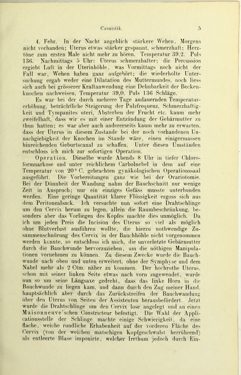 4. Febr. Tn der Nacht angeblich stärlcere Wehen, Morgens Glicht vorhanden; Uterus etwas stärker gespannt, sch merz halt: Herz- töne zum ersten Male aiehl mehr zu hören. Temperatur 39.2. Puls 136. Nachmittags 5 Uhr: Uterus schmerzhafter; die Percussion crgiebt Luft in der Uterinhöhle, was Vormittags noch nicht der Fall war, Wehen haben ganz aufgehört; die wiederholte Unter- suchung ergab weder eine Dilatation des Muttermundes, noch liess sich auch bei grösserer Kraftanwendung eine Dehnbarkeit der Becken- knochen nachweisen, Temperatur 39,0, Puls 136 Schläge. Es war bei der durch mehrere Tage andauernden Temperatur- erhöhung, beträchtliche Steigerung der Pulzfrequenz, Schmerzhaftig- keit und Tympaniies uteri, Absterben der Frucht etc. kaum mehr zweifelhaft, dass wir es mit einer Entzündung der Gebärmutter zu thun hatten; es war aber auch andererseits kaum mehr zu erwarten, dass der Uterus in diesem Zustande bei der noch vorhandenen Un- nachgiebigkeit der Knochen im Stande wäre, einen einigermassen hinreichenden Geburtscanal zu schaffen. Unter diesen Umständen entschloss ich mich zur sofortigen Operation. Operation. Dieselbe wurde Abends 8 Uhr in tiefer Chloro- lormnarkose und unter reichlichem Carbolnebel in dem auf eine Temperatur von 20'’C. gebrachten gynäkologischen Operationssaal ausgeführi. Die Vorbereitungen ganz wie bei der Ovariotomie. Bei der Dünnheit der Wandung nahm der ßauchschnitt nur wenige Zeit in Anspruch; nur ein einziges Gefäss musste unterbunden werden. Eine geringe Quantität klarer Flüssigkeit ergoss sich aus dem Peritonealsack. Ich versuchte nun sofort eine Drahtschlinge um den Cervix herum zu legen, allein die Raumbeschränkung, be- sonders aber das Vorliegen des Kopfes machte dies unmöglich. Da ich um jeden Preis die Incision des Uterus so viel als möglich ohne Blutverlust ausführen wollte, die hierzu nothwendige Zu- sammenschnürung des Cervix in der Bauchhöhle nicht vorgenommen werden konnte, so entschloss ich mich, die unverletzte Gebärmutter durch die Bauchwunde hervorzuziehen, um die nöthigen Manipula- tionen vornehmen zu können. Zu diesem Zwecke wurde die Bauch- wunde nach oben und unten erweitert, ohne der Symphyse und dem Nabel mehr als 2 Ctm. näher zu kommen. Der hochrothe Uterus, schon mit seiner linken Seite etwas nach vorn zugewendet, wurde nun so um seine Längsaxe gedreht, dass das linke Horn in die Bauch wunde zu liegen kam, und dann durch den Zug meiner Hand, hauptsächlich aber durch das Zurück streifen der Bauchwandung über den Uterus von Seiten der Assistenten herausbefördert. Jetzt wurde die Drahtschlinge um den Cervix lose angelegt und an einen Maisonnenve’schen Constricteur befestigt. Die Wahl der Appli- cationsstelle der Schlinge machte einige Schwierigkeit, da eine flache, weiche rundliche Erhabenheit auf der vorderen Fläche des Cervix (von der weichen matschigen Kopfgeschwulst herrührend) als entleerte Blase imponirte, welcher Trrthum jedoch durch Ein-
