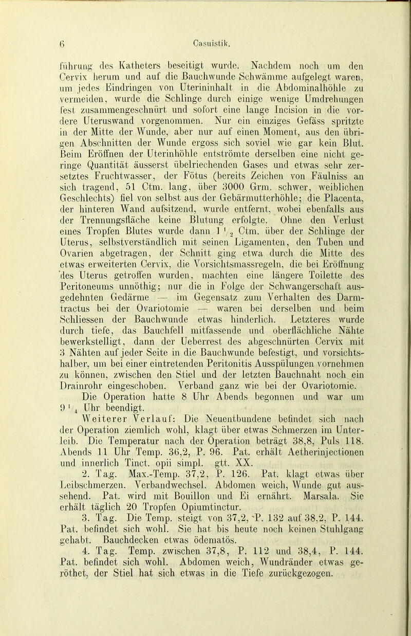 luhrung des Katheters beseitigt wurde. Nachdem noch um den Cervix Jierum und auf die ßauchwunde Schwämme aufgeJegt waren, um jedes Eindringen von Uterininhalt in die Abdominalhöhle zu vermeiden, wurde die Schlinge durch einige wenige Umdrehungen fest zusammengeschnürt und sofort eine lauge Incision in die vor- dere Uteruswand vorgenommen. Nur ein einziges Gefäss spritzte in der Mitte der Wunde, aber nur auf einen Moment, aus den übri- gen Abschnitten der Wunde ergoss sich soviel wie gar kein Blut. Beim Eröffnen der Uterinhöhle entströmte derselben eine nicht ge- ringe Quantität äusserst übelriechenden Gases und etwas sehr zer- setztes Fruchtwasser, der Fötus (bereits Zeichen von Fäulniss an sich tragend, 51 Ctm. lang, über 3000 Grm. schwer, weiblichen Geschlechts) fiel von selbst aus der Gebärmutterhöhle; die Placenta, der hinteren Wand aufsitzend, wurde entfernt, wobei ebenfalls aus der Trennungsfläche keine Blutung erfolgte. Olme den Verlust eines Tropfen Blutes wurde dann 1 Ctm. über der Schlinge der Uterus, selbstverständlich mit seinen Ligamenten, den Tuben und Ovarien abgetragen, der Schnitt ging etwa durch die Mitte des etwas erweiterten Cervix, die Vorsichtsmassregeln, die bei Eröffnung 'des Uterus getroffen wurden, machten eine längere Toilette des Peritoneums unnöthig; nur die in Folge der Schwangerschaft aus- gedehnten Gedärme — im Gegensatz zum Verhalten des Darm- tractus bei der Ovariotomie — waren bei derselben und beim Schliessen der Bauchwunde etwas hinderlich. Letzteres wurde durch tiefe, das Bauchfell mitfassende und oberflächliche Nähte bewerkstelligt, dann der Ueberrest des abgesclmürten Cervix mit 3 Nähten auf jeder Seite in die Bauchwunde befestigt, und vorsichts- halber, um bei einer eintretenden Peritonitis Ausspülungen vornehmen zu können, zwischen den Stiel und der letzten Bauchnaht noch ein Drainrohr eingeschoben. Verband ganz wie bei der Ovariotomie. Die Operation hatte 8 Uhr Abends begonnen und war um 9 ' 4 Uhr beendigt. Weiterer Verlauf: Die Neuentbuiidene befindet sich nach der Operation ziemlich wohl, klagt über etwas Schmerzen im Unter- leib. Die Temperatur nach der Operation beträgt 38,8, Puls 118. Abends 11 Uhr Temp. 36,2, P. 96. Pat. erhält Aetherinjectionen und innerlich Tinct. opii simpl. gtt. XX. 2. Tag;. Max.-Temp. 37,2, P. 126. Pat. klagt etwas über Leibsclimerzen. Verbandwechsel. Abdomen weich, Wunde gut aus- sehend. Pat. wird mit Bouillon und Ei ernährt. Marsala. Sie erhält täglich 20 Tropfen Opiumtinctur. 3. Tag. Die Temp. steigt von 37,2, ‘P. 132 auf 38,2, P. 144. Pat. befindet sich wohl. Sie hat bis heute noch keinen Stuhlgang gehabt. Bauchdecken etwas ödematös. 4. Tag. Temp. zwischen 37,8, P. 112 und 38,4, P. 144. Pat. befindet sich wohl. Abdomen weich, Wuiidränder etwas ge- röthet, der Stiel hat sich etwas in die Tiefe zurückgezogen.