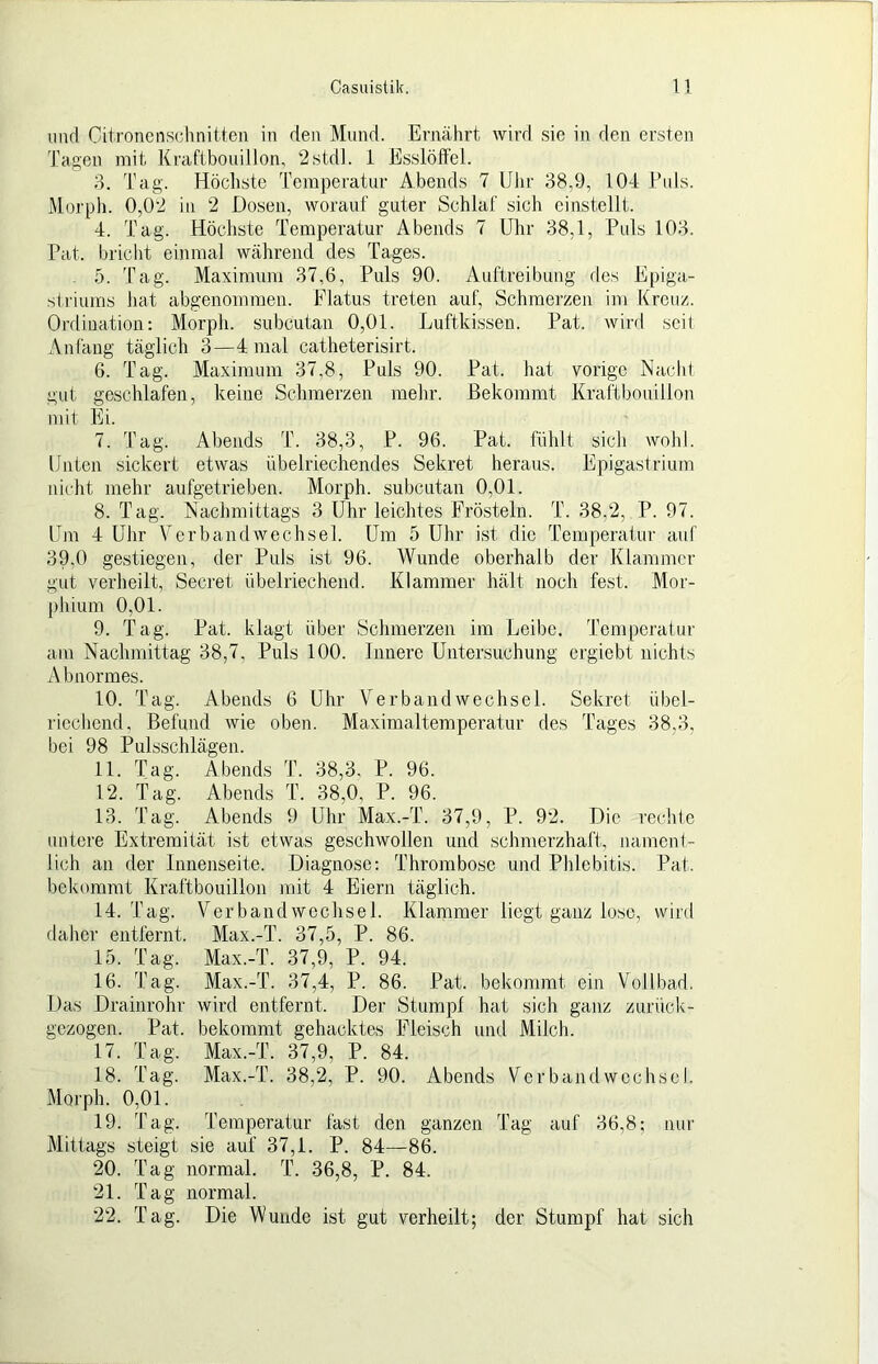 und Oitronenschnitten in den Mund. Ernälirt wird sie in den ersten Tagen mit Kraftbouillon, 2stdl. 1 Esslöffel. 3. Tag. Höchste Temperatur Abends 7 Ulir 38,9, 104 Puls. Morpli. 0,02 in 2 Dosen, worauf guter Schlaf sich cinstellt. 4. Tag. Höchste Temperatur Abends 7 Uhr 38,1, Puls 103. Tat. bricht einmal während des Tages. - ö. Tag. Maximum 37,6, Puls 90. Auftreibung des Epiga- siriums hat abgenommen. Flatus treten auf, Schmerzen im Kreuz. Ordination: Morph, subcutan 0,01. Luftkissen. Pat. wird seit Anfang täglich 3—4 mal catheterisirt. 6. Tag. Maximum 37,8, Puls 90. Pat. hat vorige Nacht gut geschlafen, keine Schmerzen mehr. Bekommt Kraftbouillon mit Ei. 7. Tag. Abends T. 38,3, P. 96. Pat. fühlt sich wohl. Unten sickert etwas übelriechendes Sekret heraus. Epigastrium nicht mehr aufgetrieben. Morph, subcutan 0,01. 8. Tag. Nachmittags 3 Uhr leichtes Frösteln. T. 38,2, P. 97. Um 4 Uhr Verbandwechsel. Um 5 Uhr ist die Temperatur auf 39,0 gestiegen, der Puls ist 96. Wunde oberhalb der Klammer gut verheilt, Secret übelriechend. Klammer hält noch fest. Mor- phium 0,01. 9. Tag. Pat. klagt über Schmerzen im Leibe. Temperatur am Nachmittag 38,7, Puls 100. Innere Untersuchung ergiebt nichts A bnormes. 10. Tag. Abends 6 Uhr V^erbaiidWechsel. Sekret übel- riechend, Befund wie oben. Maximalteraperatur des Tages 38,3, bei 98 Pulsschlägen. 11. Tag. Abends T. 38,3, P. 96. 12. Tag. Abends T. 38,0, P. 96. 13. Tag. Abends 9 Uhr Max.-T. 37,9, P. 92. Die rechle untere Extremität ist etwas geschwollen und schmerzhaft, namenl- lich an der Innenseite. Diagnose: Thrombose und Phlebitis. Pat. bekommt Kraftbouillon mit 4 Eiern täglich. 14. Tag. Verbandwechsel. Klammer liegt ganz lose, wird daher entfernt. Max.-T. 37,5, P. 86. 15. Tag. Max.-T. 37,9, P. 94. 16. Tag. Max.-T. 37,4, P. 86. Pat. bekommt ein Vollbad. Das Drainrohr wird entfernt. Der Stump! hat sich ganz zurück- gezogen. Pat. bekommt gehacktes Fleisch und Milch. 17. Tag. Max.-T. 37,9, P. 84. 18. Tag. Max.-T. 38,2, P. 90. Abends Verbandwechsel. Morph. 0,01. 19. Tag. Temperatur fast den ganzen Tag auf 36,8; nur Mittags steigt sie auf 37,1. P. 84—86. 20. Tag normal. T. 36,8, P. 84. 21. Tag normal. 22. Tag. Die Wunde ist gut verheilt; der Stumpf hat sich