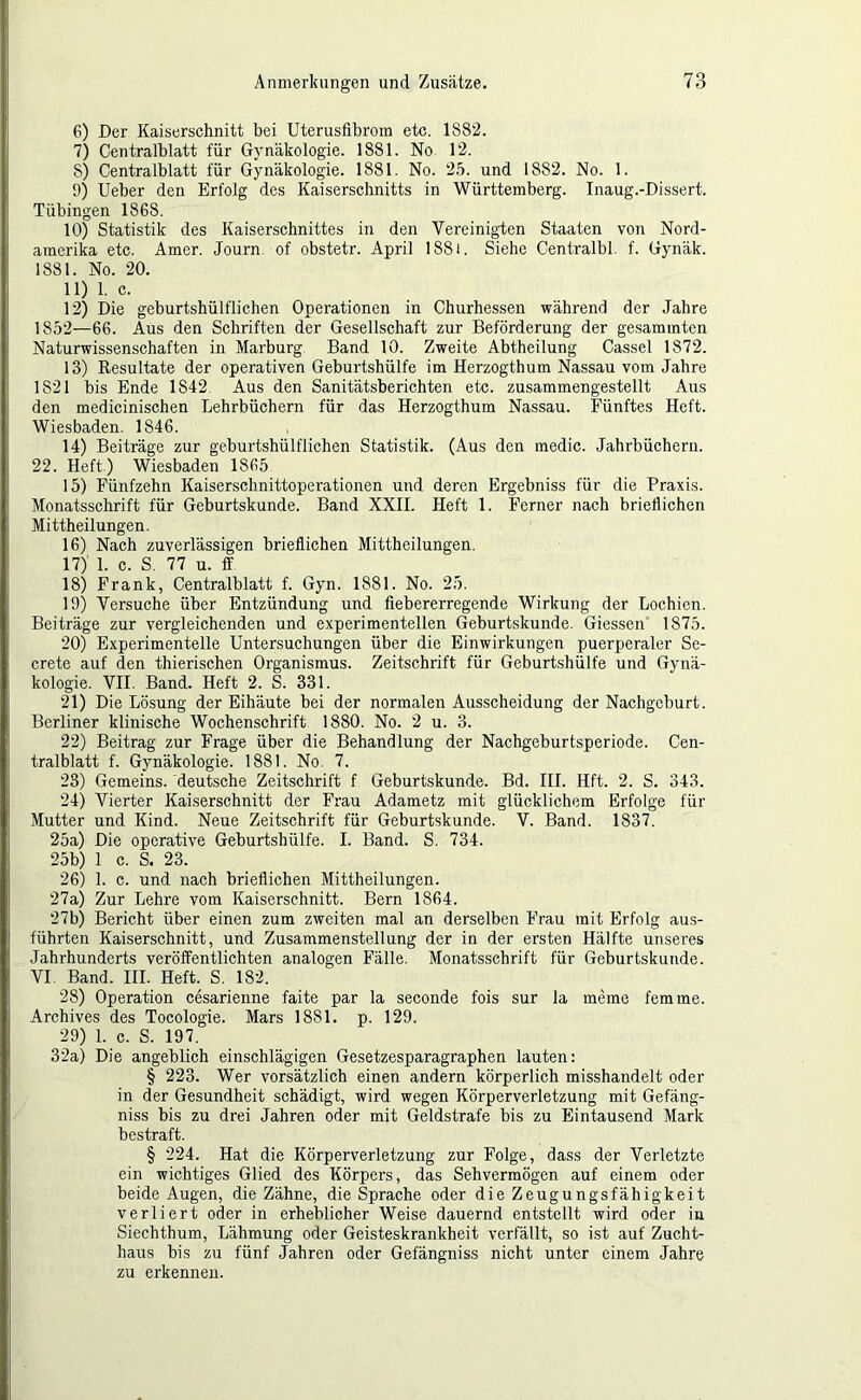 6) Der Kaiserschnitt bei Uterusfibrom etc. 1882. 7) Centralblatt für Gynäkologie. 1881. No. 12. 8) Centralblatt für Gynäkologie. 1881. No. 25. und 1882. No. 1. 9) Ueber den Erfolg des Kaiserschnitts in Württemberg. Inaug.-Dissert. Tübingen 1868. 10) Statistik des Kaiserschnittes in den Vereinigten Staaten von Nord- amerika etc. Amer. Journ. of obstetr. April 188i. Siehe Centralbl. f. Gynäk. 1881. No. 20. 11) 1. c. 12) Die geburtshülflichen Operationen in Churhessen während der Jahre 1852—66. Aus den Schriften der Gesellschaft zur Beförderung der gesammten Naturwissenschaften in Marburg. Band 10. Zweite Abtheilung Cassel 1872. 13) Resultate der operativen Geburtshülfe im Herzogthum Nassau vom Jahre 1821 bis Ende 1842. Aus den Sanitätsberichten etc. zusammengestellt Aus den medicinischen Lehrbüchern für das Herzogthum Nassau. Fünftes Heft. Wiesbaden. 1846. 14) Beiträge zur geburtshülflichen Statistik. (Aus den medic. Jahrbüchern. 22. Heft.) Wiesbaden 1865 15) Fünfzehn Kaiserschnittoperationen und deren Ergebniss für die Praxis. Monatsschrift für Geburtskunde. Band XXII. Heft 1. Ferner nach brieflichen Mittheilungen. 16) Nach zuverlässigen brieflichen Mittheilungen. 17) 1. c. S. 77 u. ff 18) Frank, Centralblatt f. Gyn. 1881. No. 25. 19) Versuche über Entzündung und fiebererregende Wirkung der Lochien. Beiträge zur vergleichenden und experimentellen Geburtskunde. Giessen 1875. 20) Experimentelle Untersuchungen über die Einwirkungen puerperaler Se- crete auf den thierischen Organismus. Zeitschrift für Geburtshülfe und Gynä- kologie. VII. Band. Heft 2. S. 331. 21) Die Lösung der Eihäute bei der normalen Ausscheidung der Nachgeburt. Berliner klinische Wochenschrift 1880. No. 2 u. 3. 22) Beitrag zur Frage über die Behandlung der Nachgeburtsperiode. Cen- tralblatt f. Gynäkologie. 1881. No. 7. 28) Gemeins. deutsche Zeitschrift f Geburtskunde. ,Bd. III. Hft. 2. S. 343. 24) Vierter Kaiserschnitt der Frau Adametz mit glücklichem Erfolge für Mutter und Kind. Neue Zeitschrift für Geburtskunde. V. Band. 1837. 25a) Die operative Geburtshülfe. I. Band. S. 734. 25b) 1 c. S. 23. 26) 1. c. und nach brieflichen Mittheilungen. 27a) Zur Lehre vom Kaiserschnitt. Bern 1864. 27b) Bericht über einen zum zweiten mal an derselben Frau mit Erfolg aus- führten Kaiserschnitt, und Zusammenstellung der in der ersten Hälfte unseres Jahrhunderts veröffentlichten analogen Fälle. Monatsschrift für Geburtskunde. VI Band. III. Heft. S. 182. 28) Operation cesarienne faite par la seconde fois sur la meme fern me. Archives des Tocologie. Mars 1881. p. 129. 29) 1. c. S. 197. 32a) Die angeblich einschlägigen Gesetzesparagraphen lauten: § 223. Wer vorsätzlich einen andern körperlich misshandelt oder in der Gesundheit schädigt, wird wegen Körperverletzung mit Gefäng- niss bis zu drei Jahren oder mit Geldstrafe bis zu Eintausend Mark bestraft. § 224. Hat die Körperverletzung zur Folge, dass der Verletzte ein wichtiges Glied des Körpers, das Sehvermögen auf einem oder beide Augen, die Zähne, die Sprache oder die Zeugungsfähigkeit verliert oder in erheblicher Weise dauernd entstellt wird oder in Siechthum, Lähmung oder Geisteskrankheit verfällt, so ist auf Zucht- haus bis zu fünf Jahren oder Gefängniss nicht unter einem Jahre zu erkennen.
