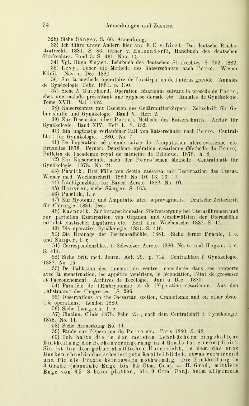 32b) Siehe Sänger. S. 66. Anmerkung, 33) Ich führe unter Andern hier an: P. E. v. Liszt, Das deutsche Reichs- strafrecht. 1881. S. 86. ferner v. Holzendorff, Handbuch des deutschen Strafrechtes. Band 3. S. 461. Note 14. 34) Vgl. Hugo Meyer, Lehrbuch des deutschen Strafrechtes. S 292. 1882. 35) Levy, Ueber die Methode des Kaiserschnitts nach Porro. Wiener Klinik. Nov. u Dec 1880. 36) Sur la methode operatoire de l’exstirpation de l’uterus gravide. Annalcs de Gynecologie Febr. 1881. p. 130. 37) Siehe A Guichard, Operation cesarienne suivant la procede de Porro, chez une malade presentant une cyphose dorsale etc. Annales de Gynekologie. Tome XVII Mai 1882. 38) Kaiserschnitt mit Excision des Gebärmutterkörpers Zeitschrift für Ge- burtshülfe und Gynäkologie. Band V. Heft 2. 39) Zur Discussion über Porro’s Methode des Kaiserschnitts. Archiv für Gynäkologie. Band XIV. Heft 1. S. 102. 40) Ein ungünstig verlaufener Fall von Kaiserschnitt nach Porro. Central- blatt für Gynäkologie. 1880. No. 7. 41) De Poperation cesarienne suivie de l’amputation utero-ovarienne etc. Bruxelles 1878. Ferner: Deuxieme Operation cesarienne (Methode de Porro). Bulletin de l’academie royal de medicine de Belgique. 1878. h. 8. 42) Ein Kaiserschnitt nach der Porro’schen Methode Centralblatt für Gynäkologie. 1878. No 24. 43) Pawlik, Drei Fälle von Sectio caesarea mit Exstirpation des Uterus. Wiener med. Wochenschrift 1880. No 10. 13. 16. 17. 44) Intelligenzblatt für Bayer. Aerzte 1882. No. 10. 45) Hausner, siehe Sänger. S. 163. 46) Pawlik, 1. c. 47) Zur Myotomie und Amputatio uteri supravaginalis. Deutsche Zeitschrift für Chirurgie 1881. Dec. 48) Kasprzik, Zur intraperitonealen Stielversorgung bei Uterusfibromen und J zur partiellen Exstirpation von Organen und Geschwülsten der Uterushöhle ] mittelst elastischer Ligaturen etc. Berl. kliir. Wochenschr. 1882. S. 12. | 49) Die operative Gynäkologie. 1881. S. 416. ' 50) Die Drainage der Peritonealhöhle. 1881. Siehe ferner Frank, 1. c. und Sänger, 1. c. t 51) Correspondenzblatt f. Schweizer Aerzte. 1880. No. 6. und Hegar, 1. c. 1 S. 414. j 52) Siehe Brit. med. Journ. Act. 29. p. 714, Centralblatt f Gynäkologie. ! 1882. No. 15. 53) De Pablation des tumeurs du ventre, consideree dans ses rapports avec la menstruation, les appetits veneriens, le fecondatiou, l’etat de grossesse et l’accouchement. Archives de Tocologie. Juni u. Dec 1880. 54) Parallele de PEmbryotomie et de POperation cesarienne. Aus den „Abstracts“ des Congresses. S 296. 55) Observations an the Caesarean section, Craniotomie and on other obste- } tric operations. London 1880. ; 56) Siehe Langren,lc. ■? 57) Cincinn. Clinic 1878. Febr 23 , nach dem Centralblatt f. Gynäkologie. ' 1878. No. 11. 58) Siehe Anmerkung No. 11. 59) Etüde sur POperation de Porro etc. Paris 1880. S. 48. 60) Ich halte die in den meisten Lehrbüchern eingehaltene Eintheilung der Beckenverengerung in 4 Grade für zucomplicirt. Sie ist für den geburtshülflichen Unterricht, in dem das enge Becken ohnehin das schwierigste Kapitel bildet, etwas verwirrend und für die Praxis keineswegs nothwendig. Die Eintheilung in 3 Grade (absolute Enge bis 6,5 Ctm. Conj. = II. Grad, mittlere
