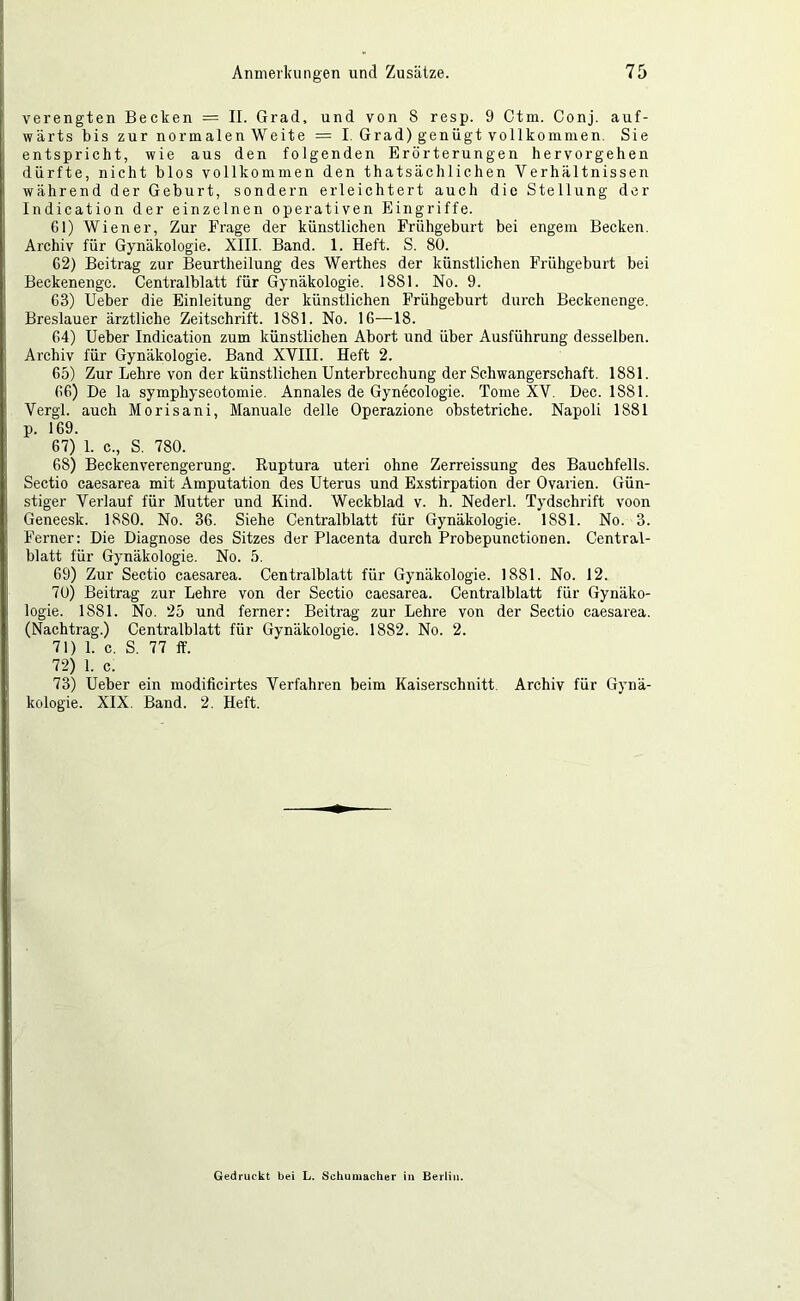 verengten Becken — II. Grad, und von 8 resp. 9 Ctm. Conj. auf- wärts bis zur normalen Weite = I. Grad) genügt vollkommen. Sie entspricht, wie aus den folgenden Erörterungen hervorgehen dürfte, nicht blos vollkommen den thatsächlichen Verhältnissen während der Geburt, sondern erleichtert auch die Stellung der Indication der einzelnen operativen Eingriffe. Gl) Wiener, Zur Frage der künstlichen Frühgeburt bei engem Becken. Archiv für Gynäkologie. XIII. Band. 1. Heft. S. 80. G2) Beitrag zur Beurtheilung des Werthes der künstlichen Frühgeburt bei Beckenengc. Centralblatt für Gynäkologie. 1881. No. 9. G3) Ueber die Einleitung der künstlichen Frühgeburt durch Beckenenge. Breslauer ärztliche Zeitschrift. 1881. No. IG—18. G4) Ueber Indication zum künstlichen Abort und über Ausführung desselben. Arehiv für Gynäkologie. Band XVIII. Heft 2. G5) Zur Lehre von der künstlichen Unterbrechung der Schwangerschaft. 1881. GG) De la symphyseotomie. Annales de Gynecologie. Tome XV. Dec. 1881. Vergl. auch Morisani, Manuale delle Operazione obstetriche. Napoli 1881 p. 169. 67) 1. c., S. 780. 68) Beckenverengerung. Ruptura uteri ohne Zerreissung des Bauchfells. Sectio caesarea mit Amputation des Uterus und Exstirpation der Ovarien. Gün- stiger Verlauf für Mutter und Kind. Weckblad v. h. Nederl. Tydschrift voon Geneesk. 1880. No. 36. Siehe Centralblatt für Gynäkologie. 1881. No. 3. Ferner: Die Diagnose des Sitzes der Placenta durch Probepunctionen. Central- blatt für Gynäkologie. No. 5. 69) Zur Sectio caesarea. Centralblatt für Gynäkologie. 1881. No. 12. 70) Beitrag zur Lehre von der Sectio caesarea. Centralblatt für Gynäko- logie. 1881. No. 25 und ferner: Beitrag zur Lehre von der Sectio caesarea. (Nachtrag.) Centralblatt für Gynäkologie. 1882. No. 2. 71) 1. c. S. 77 ff. 72) 1. c. 73) Ueber ein modificirtes Verfahren beim Kaiserschnitt. Archiv für Gynä- kologie. XIX. Band. 2. Heft. Gedruckt bei L. Schumacher in Berlin.