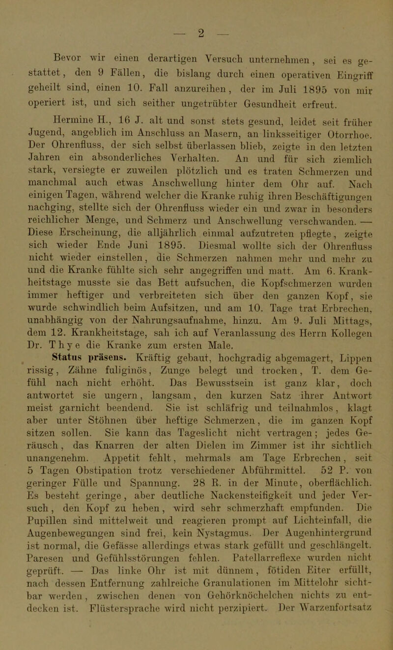 Bevor wir einen derartigen Versuch unternehmen, sei es ge- stattet, den 9 Fällen, die bislang durch einen operativen EingritF geheilt sind, einen 10. Fall anzureihen , der im Juli 1895 von mir operiert ist, und sich seither ungetrübter Gesundheit erfreut. Hermine H., 16 J. alt und sonst stets gesund, leidet seit früher Jugend, angeblich im Anschluss an Masern, an linksseitiger Otorrhoe. Der Ohrenfluss, der sich selbst überlassen blieb, zeigte in den letzten Jahren ein absonderliches Verhalten. An und für sich ziemlich stark, versiegte er zuweilen plötzlich und es traten Schmerzen und manchmal auch etwas Anschwellung hinter dem Ohr auf. Nach einigen Tagen, während welcher die Kranke ruhig ihren Beschäftigungen nachging, stellte sich der Ohrenfluss wieder ein und zwar in besonders reichlicher Menge, und Schmerz und Anschwellung verschwanden. — Diese Erscheinung, die alljährlich einmal aufzutreten pflegte, zeigte sich wieder Ende Juni 1895. Diesmal wollte sich der Ohrenfluss nicht wieder einstellen, die Schmerzen nahmen mehr und mehr zu und die Kranke fühlte sich sehr angegriffen und matt. Am 6. Krank- heitstage musste sie das Bett aufsuchen, die Kopfschmerzen Avurden immer heftiger und verbreiteten sich über den ganzen Kopf, sie wurde schwindlich beim Aufsitzen, und am 10. Tage trat Erbrechen, unabhängig von der Nahrungsaufnahme, hinzu. Am 9. Juli Mittags, dem 12. Krankheitstage, sah ich auf Veranlassung des Herrn Kollegen Dr. T h y e die Kranke ziun ersten Male, Status präseus. Kräftig gebaut, hochgradig abgemagert, Lippen rissig, Zähne fuliginös, Zunge belegt und trocken, T. dem Ge- fühl nach nicht erhöht. Das Bewusstsein ist ganz klar, doch antwortet sie ungern, langsam, den kurzen Satz ihrer Antwort meist garnicht beendend. Sie ist schläfrig und teilnahmlos, klagt aber unter Stöhnen über heftige Schmerzen, die im ganzen Kopf sitzen sollen. Sie kann das Tageslicht nicht vertragen; jedes Ge- räusch , das Knarren der alten Dielen im Zimmer ist ihr sichtlich unangenehm. Appetit fehlt, mehrmals am Tage Erbrechen, seit 5 Tagen Obstipation trotz verschiedener Abführmittel. 52 P. von geringer Fülle und Spannung, 28 R. in der Minute, oberflächlich. Es besteht geringe, aber deutliche Nackensteifigkeit und jeder Ver- such , den Kopf zu heben, Avird sehr schmerzhaft empfunden. Die Pupillen sind mittelweit und reagieren prompt auf Lichteinfall, die Augenbewegungen sind frei, kein Nystagiiius. Der Augenhintergrund ist normal, die Gefässe allerdings etwas stark gefüllt und geschlängelt. Paresen und Gefühlsstörungen fehlen. Patellarreflexe AVurden nicht geprüft. — Das linke Ohr ist mit dünnem, fötiden Eiter erfüllt, nach dessen Entfernung zahlreiche Granulationen im Mittelohr sicht- bar werden, zAAdschen denen von Gehörknöchelchen nichts zu ent- decken ist. Flüstersprache Avird nicht perzipiert. Der V arzenfortsatz