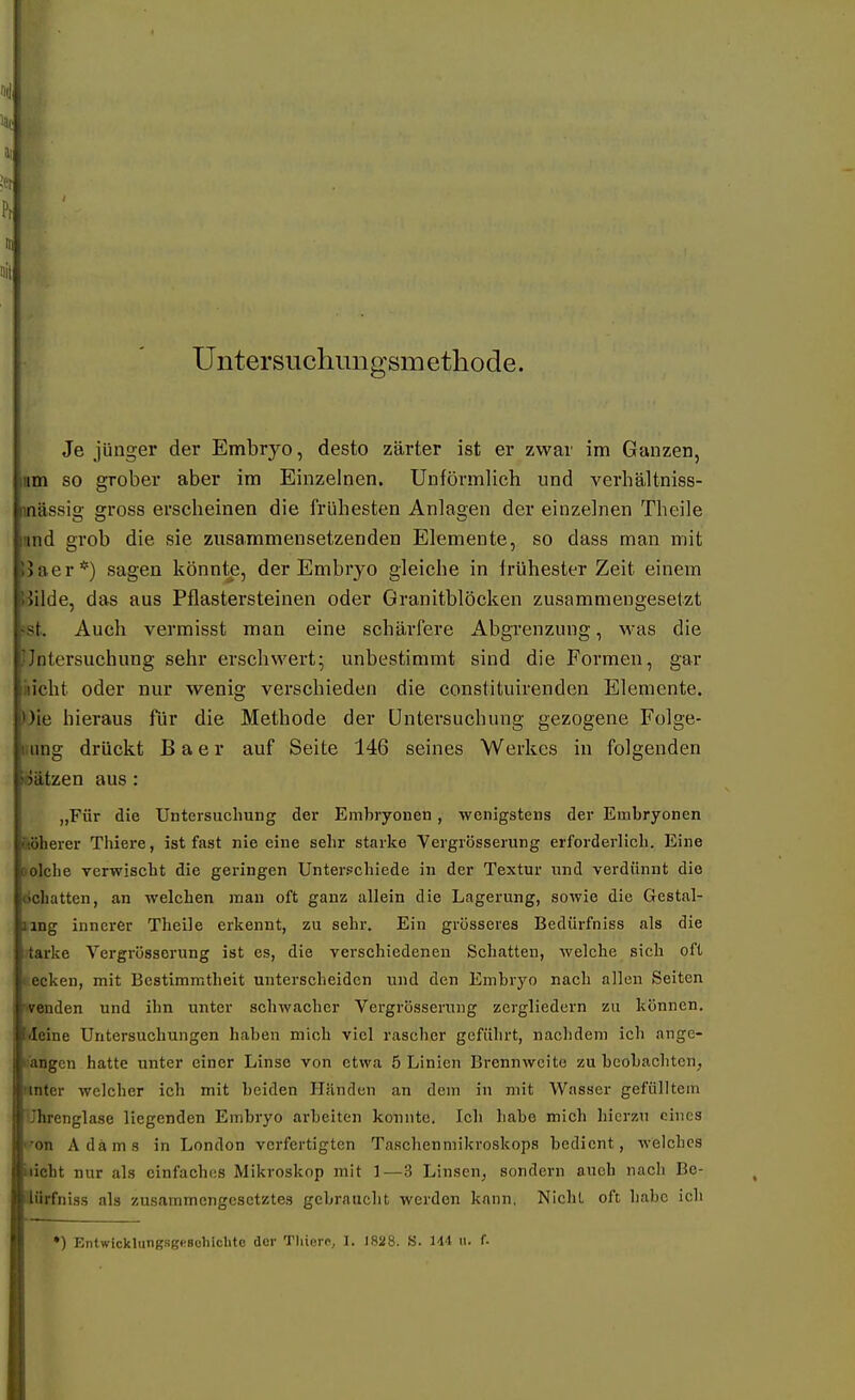 nc Pr Untersuchimgsmetliode. Je jünger der Embryo, desto zarter ist er zwar im Ganzen, Hm so grober aber im Einzelnen. Unförmlich und verhältniss- inässig gross erscheinen die frühesten Anlagen der einzelnen Theile und grob die sie zusammensetzenden Elemente, so dass man mit IJaer*) sagen könnte, der Embryo gleiche in frühester Zeit einem üilde, das aus Pflastersteinen oder Granitblöcken zusammengesetzt 'st. Auch vermisst man eine schärfere Abgrenzung, M-as die Untersuchung sehr erschwert; unbestimmt sind die Formen, gar kicht oder nur wenig verschieden die constituirenden Elemente, üie hieraus für die Methode der Untersuchung gezogene Folge- iiung drückt B a e r auf Seite 146 seines Werkes in folgenden ©ätzen aus: „Für die Untersuchung der Embryonen, wenigstens der Embryonen äöherer Thiere, ist fast nie eine sehr starke Vergrösserung erforderlich. Eine »olche verwischt die geringen Unterschiede in der Textur und verdünnt die Schatten, an welchen man oft ganz allein die Lagerung, sowie die Gestal- ling innerer Theile erkennt, zu sehr. Ein grösseres Bedürfniss als die tarke Vergrösserung ist es, die verschiedenen Schatten, welche sich oft (.ecken, mit Bestimmtheit unterscheiden und den Embryo nach allen Seiten '■yenden und ihn unter schwacher Vergrösserung zergliedern zu können, ■ileine Untersuchungen haben mich viel rascher geführt, nachdem ich ange- u'angcn hatte unter einer Linse von etwa 5 Linien Brennweite zu beobachten, Nnter welcher ich mit beiden Iliinden an dem in mit Wasser gefülltem Uhrenglase liegenden Embryo arbeiten konnte. Ich habe mich hierzu eines 'on Adams in London verfertigten Taschenmikroskops bedient, welches wicht nur als einfaches Mikroskop mit 1—3 Linsen, sondern auch nach Be- dürfniss als zusammengesetztes gebraucht werden kann, Nicht oft habe ich