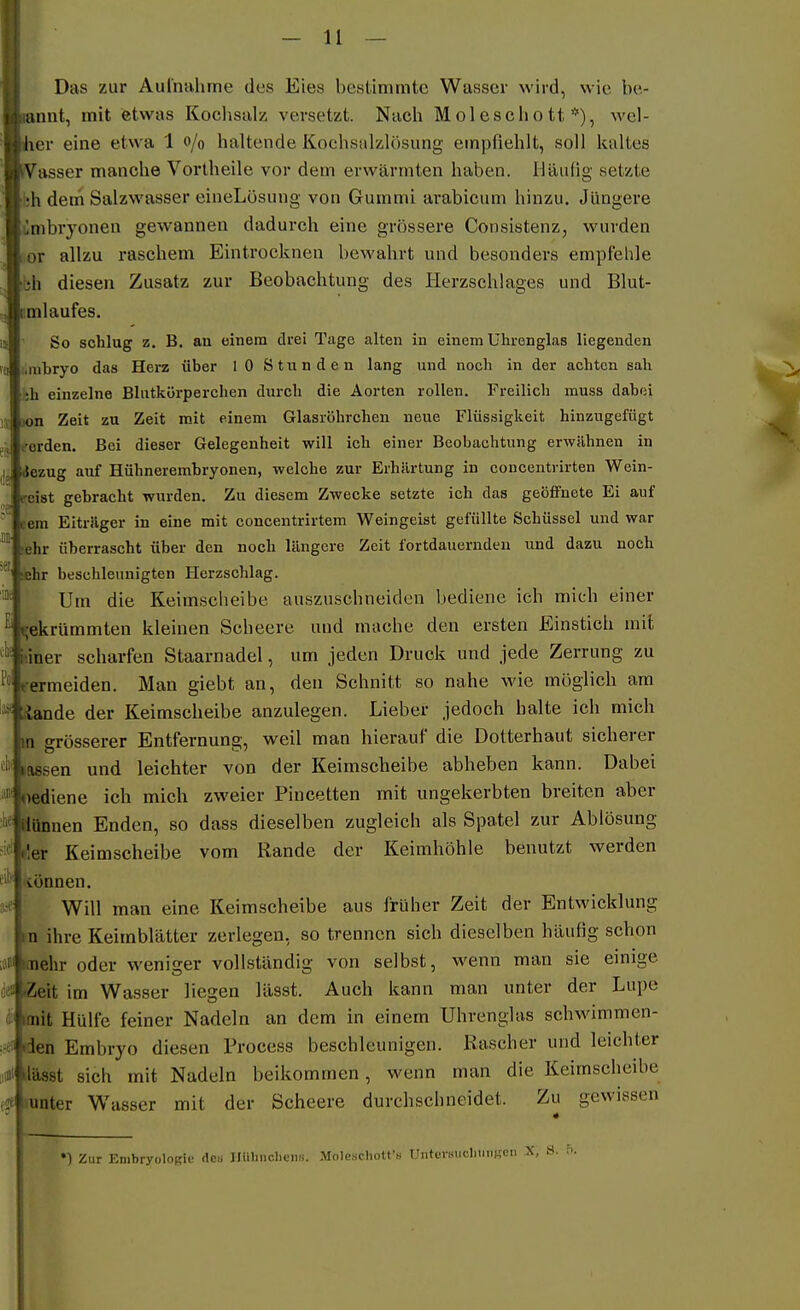 Das zur Auinahme des Eies bestimmte Wasser wird, wie be- iiinnt, mit etwas Kochsulz versetzt. Nach Molesclio tt *), wel- cher eine etwa 1 o/o haltende Kochsalzlösung empfiehlt, soll kaltes ii^Vasser manche Vortheile vor dem erwärmten haben. Häufig setzte 'h dem Salzwasser eineLösung von Gummi arabicum hinzu. Jüngere ümbryonen gewannen dadurch eine grössere Consistenz, wurden lor allzu raschem Eintrocknen bewahrt und besonders empfehle ■bh diesen Zusatz zur Beobachtung des Herzschlages und Blut- cmlaufes. So schlug z. B. an einem drei Tage alten in einem Uhrenglas liegenden i.mbryo das Herz über lO Stunden lang und noch in der achten sah •i;h einzelne Blutkörperchen durch die Aorten rollen. Freilich muss dabei wn Zeit zu Zeit mit einem Glasröhrchen neue Flüssigkeit hinzugefügt eerden. Bei dieser Gelegenheit will ich einer Beobachtung erwähnen in »Jezug auf Hühnerembryonen, welche zur Erhärtung in concentrirten Wein- peist gebracht wurden. Zu diesem Zwecke setzte ich das geöffnete Ei auf eem Eiträger in eine mit concentrirtem Weingeist gefüllte Schüssel und war lehr überrascht über den noch längere Zeit fortdauernden und dazu noch ;ehr beschleunigten Herzschlag. Um die Keimscheibe auszuschneiden bediene ich mich einer gekrümmten kleinen Scheere und mache den ersten Einstich mit i'.iner scharfen Staarnadel, um jeden Druck und jede Zerrung zu vermeiden. Man giebt an, den Schnitt so nahe wie möglich am Äande der Keimscheibe anzulegen. Lieber jedoch halte ich mich m srösserer Entfernung, weil man hierauf die Dotterhaut sicherer nassen und leichter von der Keimscheibe abheben kann. Dabei oediene ich mich zweier Piucetten mit ungekerbten breiten aber Ilünnen Enden, so dass dieselben zugleich als Spatel zur Ablösung der Keimscheibe vom Rande der Keimhöhle benutzt werden •tonnen. Will man eine Keimscheibe aus früher Zeit der Entwicklung D ihre Keimblätter zerlegen, so trennen sich dieselben häufig schon ■ß nehr oder weniger vollständig von selbst, wenn man sie einige i«» Seit im Wasser liegen lässt. Auch kann man unter der Lupe i-' mit Hülfe feiner Nadeln an dem in einem Uhrenglas schwimmen- 0 ien Embryo diesen Process beschleunigen. Rascher und leichter * lässt sich mit Nadeln beikommen, wenn man die Keimscheibe f lunter Wasser mit der Scheere durchschneidet. Zu gewissen •) Zur Embryologie deu IliiliiicliciiH. MoleschoU'« UnturmicliuiiKLMi X. S. 5.