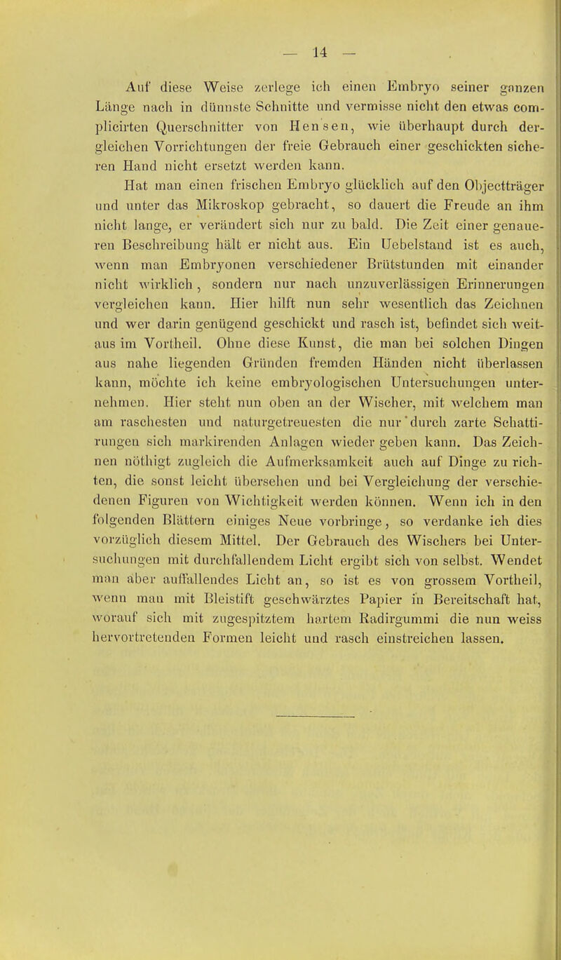 Aul' diese Weise zerlege ich einen Embryo seiner gnnzen Länge nach in dünnste Schnitte und vermisse nicht den etwas com- plicirten Querschnitter von Bensen, wie überhaupt durch der- gleichen Vorrichtungen der freie Gebrauch einer geschickten siche- ren Hand nicht ersetzt werden kann. Hat man einen frischen Embryo glücklich auf den Objectträger und unter das Mikroskop gebracht, so dauert die Freude an ihm nicht lange, er verändert sieh nur zu bald. Die Zeit einer genaue- ren Beschreibung hält er nicht aus. Ein Ucbelstand ist es auch, wenn man Embryonen verschiedener Brütstunden mit einander nicht wirklich, sondern nur nach unzuverlässigen Erinnerungen vergleichen kann. Hier hilft nun sehr wesentlich das Zeichnen und wer darin genügend geschickt und rasch ist, befindet sich weit- aus im Vortheil. Ohne diese Kunst, die man bei solchen Dingen aus nahe liegenden Gründen fremden Händen nicht überlassen kann, möchte ich keine embrj'ologischen Untersuchungen unter- nehmen. Hier steht nun oben an der Wischer, mit welchem man am raschesten und naturgetreuesteu die nur'durch zarte Schatti- rungen sieh markirenden Anlagen wieder geben kann. Das Zeich- nen nöthigt zugleich die Aufmerksamkeit auch auf Dinge zu rich- ten, die sonst leicht übersehen und bei Vergleichung der verschie- denen Figuren von Wichtigkeit werden können. Wenn ich in den folgenden Blättern einiges Neue vorbringe, so verdanke ich dies vorzüglich diesem Mittel. Der Gebrauch des Wischers bei Unter- suchungen mit durchfallendem Licht ergibt sich von selbst. Wendet man aber auflullendes Licht an, so ist es von grossem Vortheil, wenn mau mit Bleistift geschwärztes Papier in Bereitschaft hat, worauf sich mit zugespitztem hartem Radirgummi die nun weiss hervortretenden Formen leicht und rasch einstreichen lassen.