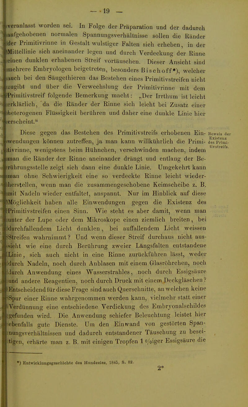 N eranlasst worden sei. In Folge der Präparation und der dadurch uitgehobenen normalen Spaunungsverliältnisse sollen die Ränder tler Primitivrinne in Gestalt wulstiger Falten sich erheben, in der Mittellinie sich aneinander legen und durch Verdeckung der Rinne inen dunklen erhabenen Streif vortäuschen. Dieser Ansicht sind iiehrere Embryologen beigetreten, besonders ß i s c h o ff *), welcher luch bei den Säugethieren das Bestehen eines Primitivstreifen nicht szugibt und über die Verwechslung der Primitivrinne mit dem Primitivstreif folgende Bemerkung macht: „Der Irrthum ist leicht serklärlich, da die Ränder der Rinne sich leicht bei Zusatz einer iheterogenen Flüssigkeit berühren und daher eine dunkle Linie hier äerscheint. Diese gegen das Bestehen des Primitivstreifs erhobenen Ein- Beweis der Wendungen können zutreffen, ja man kann willkührlich die Primi- d^s'primi- itivrinne, wenigstens beim Hühnchen, verschwinden machen, indem man die Ränder der Rinne aneinander drängt und entlaug der Be- ■rührungsstelle zeigt sich dann eine dunkle Linie. Umgekehrt kann iman ohne Schwierigkeit eine so verdeckte Rinne leicht wieder- dierstellen, wenn man die zusammengeschobene Keimscheibe z. B. raiit Nadeln wieder entfaltet, anspannt. Nur im Hinblick auf diese Möglichkeit haben alle Einwendungen gegen die Existenz des ^*rimitivstreifen einen Sinn. Wie steht es aber damit, wenn man lunter der Lupe oder dem Mikroskope einen ziemlich breiten, bei durchfallendem Licht dunklen, bei auffallendem Licht weissen sStreifen wahrnimmt? Und wenn dieser Streif durchaus nicht aus- wieht wie eine durch Berührung zweier Längsfalten entstandene Linie, sich auch nicht in eine Rinne zurückführen lässt, weder idurch Nadeln, noch durch Anblasen mit einem Glasröhrchen, noch idurch Anwendung eines Wasserstrahles, noch durch Essigsäure lund andere Reagentien, noch durch Druck mit einem Deckgläschen? ^Entscheidend für diese Frage sind auch Querschnitte, an welchen keine 'Spur einer Rinne wahrgenommen werden kann, vielmehr statt einer iVerdünnung eine entschiedene Verdickung des Embrvonalschildes [gefunden wird. Die Anwendung schiefer Beleuchtung leistet hier ■ebenfalls gute Dienste. Um den Eintvand von gestörten Span- inungsverhältnissen und dadurch entstandener Täuschung zu besei- _ itigen, erhärte man z. B. mit einigen Tropfen 1 o/oiger Essigsäure die •) Entwicklungsgeschichte des Hundeeies, 1845, S. 82. 2*