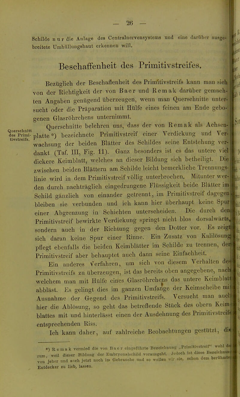 Schilde n u r die Anlage des Centrainervensystems und eine darüber ausge»' breitete Umhüllungshaut erkennen will. Beschaffenheit des Primitivstreifes» Bezüglich der Beschaffenheit des Primitivstreifs kann man sieh von der Richtigkeit der von ßaer und Remak darüber gemach-J ten Angaben genügend überzeugen, wenn man Querschnitte unter-j sucht oder die Präparation mit Hülfe eines feinen am Ende gebo- genen Glasröhrchens unternimmt. Querschnitte belehren uns, dass der von Remak als Aehsenij defprimt* platte bezeichnete Primitivstreif einer Verdickung und Ver- tivstreifs. ^^^^^g^^g ^g^. ijeiden Blätter des Schildes seine Entstehung ver- dankt (Taf. III, Fig. 11). Ganz besonders ist es das untere viel dickere Keimblatt, welches an dieser Bildung sich betheiligt. Die zwischen beiden Blättern am Schilde leicht bemerkliche Trennungs-J linie wird in dem Primitivstreif völlig unterbrochen. Mitunter wer-_ den durch nachträglich eingedrungene Flüssigkeit beide Blätter iiöj Schild gänzlich von einander getrennt, im Primitivstreif dagegen! bleiben sie verbunden und ich kann hier überhaupt keine Spu|l einer Abgrenzung in Schichten unterscheiden. Die durch denj Primitivstreif bewirkte Verdickung springt nicht blos dorsalwärtsJ sondern auch in der Richtung gegen den Dotter vor. Es zeiglj sich daran keine Spur einer Rinne. Ein Zusatz von Kalilösunj pflegt ebenfalls die beiden Keimblätter im Schilde zu trennen, deij Priraitivstreif aber behauptet auch dann seine Einfachheit. Ein anderes V^erfahren, um sich von diesem Verhalten de Primitivstreifs zu überzeugen, ist das bereits oben angegebene, nacl welchem man mit Hülfe eines Glasröhrchens das untere Keimblatj abbläst. Es gelingt dies im ganzen Umfange der Keimscheibe mi| Ausnahme der Gegend des Primitivstreifs. Versucht man auclj hier die Ablösung, so geht das betreffende Stück des obern Keimjj blattes mit und hinterlässt einen der Ausdeluiung des Primitivstreif entsprechenden Riss. Ich kann daher, auf zahlreiche Beobachtungen gestützt, di *) Remak vermied die von B.ier einscfiihrte Bezeiclniims „rrimitivstrcif wolil M v„m weil dieser Bildung der Embryonalschild vorausgeht. Jodoch ist diese Bezeicluun.rl von 'jeher und auch jetzt noch im Gebrauche und so wollen wir sie, schon dem beruhuitevi Entdecker zu lieb, lassen.