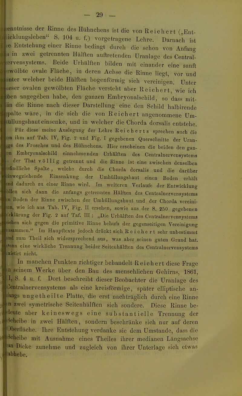 .'iintnisse der Rinne des Hühnchens ist die von Reichert (,Ent- iclduugsleben» S. 104 u. f.) vorgetragene Lehre. Darnach ist e Entstehung einer Rinne bedingt durch die schon von Anfang . in zwei getrennten Hälften auftretenden Uranlage des Centrar. ■rvensjstems. Beide Urhälften bilden mit einander eine sanft wölbte ovale Fläche, in deren Achse die Rinne Hegt, vor und uter welcher beide Hälften bogenförmig sich vereinigen. Unter eser ovalen gewölbten Fläche versteht aber Reichert, wie ich ben angegeben habe, den ganzen Embryonalschild, so dass mit- iii die Rinne nach dieser Darstellung eine den Schild halbirende palte wäre, in die sich die von Reichert angenommene üm- lillungshauteinsenke, und in welcher die Chorda dorsalis entstehe. Für diese meine Änslegung der Lehre Eeicherts sprechen auch die -n ihm auf Tab. IV, Fig. 2 und Fig. I gegebenen Querschnitte der Uran- des Frosches und des Hühnchens. Hier erscheinen die beiden den gan- u Embryonalschild einnehmenden Urhälften des Centrainervensystems i der That völlig getrennt und die Einne ist eine zwischen denselben ■sfindliche Spalte , welche durch die Chorda dorsalis und die darüber rinwegziehende Einsenkung der Umhüllungsliaut einen Boden erhält md dadurch zu einer Einne wird. Im weiteren Verlaufe der Entwicklung Wien sich dann die anfangs getrennten Hälften des Centrainervensystems in Boden der Einne zwischen der ümhüllungshaut und der Chorda vereini- len, wie ich aus Tab. IV, Fig. II ersehen^ sowie aus der S. 250 gegebenen r'.rklärung der Fig. 2 auf Taf. HI: „Die Urhälften des Centraineryensystems riehen sich gegen die primitive Einne behufs der gegenseitigen Vereinigung basammen. Im Haupftexte jedoch drückt sich E e i c h e r t sehr unbestimmt *nd zum Theil sich widersprechend aus, was aber seinen guten Grund hat. e>enn eine wirkliche Trennung beider Seiteiihälften des Centrainervensystems ;!xi8tirt nicht. In manchen Punkten richtiger behandelt Reichert diese Frage n seinem Werke über den Bau des menschlichen Gehir ns, 1861, I, S. 4 u. f. Dort besehreibt dieser Beobachter die Uranlage des Zentralnervensystems als eine kreisförmige, später elliptische an- «iangs ungetheilte Platte, die erst nachträglich durch eine Rinne in zwei symetrische Seitenhälften sich sondere. Diese Rinne be- fieute aber keineswegs eine substantielle Trennung der i-Jcheibe in zwei Hälften, sondern beschränke sich nur auf deren Oberfläche. Hire Entstehung verdanke sie dem Umstände, dass die ■Scheibe mit Ausnahme eines Theiles ihrer medianen Längsachse *n Dicke zunehme und zugleich von ihrer Unterlage sich etwas :4bhebe.