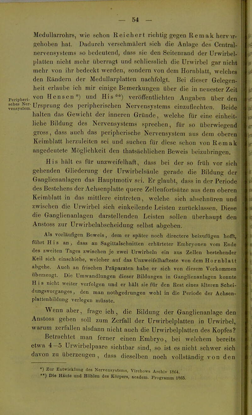 MedullaiTohrs, wie schon Reichei't richtig gegen Remak hervir- gehoben liat. Dadurch verschmälert sich die Anlage des Central- nervensjstems so bedeutend, dass sie den Seitenrand der Urwirbel- platten nicht mehr überragt und schliesslich die Urwirbel gar nicht mehr von ihr bedeckt werden, sondern von dem Hornblatt, welches den Rändern der MeduUarplatten nachfolgt. Bei dieser Gelegen- heit erlaube ich mir einige Bemerkungen über die in neuester Zeit peripheri-von Hensen*) und His**) veröffentlichten Angaben über den vensÄ'. Ursprung des peripherischen Nervensystems einzuflechten. Beide halten das Gewicht der inneren Gründe, welche für eine einheit- liche Bildung des Nervensystems sprechen, für so überwiegend gross, dass auch das peripherische Nervensystem aus dem oberen Keimblatt herzuleiten sei und suchen für diese schon von Remak angedeutete Möglichkeit den thatsächlichen Beweis beizubringen. His hält es für unzweifelhaft, dass bei der so früh vor sich gehenden Gliederung der Urwirbelsäule gerade die Bildung der Ganglienanlagen das Hauptmotiv sei. Er glaubt, dass in der Periode des Bestehens der Achsenplatte quere Zellenfortsätze aus dem oberen Keimblatt in das mittlere eintreten, welche sich abschnüren und zwischen die Urwirbel sich einkeilende Leisten zurücklassen. Diese die Ganglienaulagen darstellenden Leisten sollen überhaupt den Anstoss zur Urwirbelabscheidung selbst abgeben. Als vorläufigen Beweis, dem er später noch directere beizufügen hofft, führt His an^ dass an Sagittalschnitten erhärteter Embryonen vom Ende des zweiten Tages zwischen je zwei Urwirbeln ein aus Zellen bestehender Keil sich einschiebe, welcher auf das Unzweifelhafteste von dem Hornblatt abgehe. Auch an frischen Präparaten habe er sich von diesem Vorkommen überzeugt. Die Umwandlungen dieser Bildungen in Ganglienanlagen konnte H i s nicht weiter verfolgen und er hält sie für den Rest eines älteren Schei- dungsvorganges , den man nothgedrungen wohl in die Periode der Achsen- plattenbildung verlegen müsste. Wenn aber, frage ich, die Bildung der Ganglienanlage den Anstoss geben soll zum Zerfall der Urwirbelplatten in Urwirbel, warum zerfallen alsdann nicht auch die Urwirbelplatten des Kopfes? Betrachtet man ferner einen Embryo, bei welchem bereits etwa 4-5 Urwirbelpaare sichtbar sind, so ist es nicht schwer sich davon zu überzeugen, dass dieselben noch vollständig von den *) Zur Entwicklung des Nervensystems, Vircliows Archiv 18G1. *») Die HSute und Höhlen des Körpers, academ. Programm 1865.