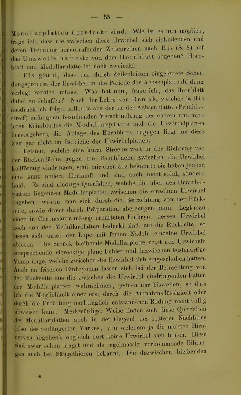 Mediilliu-platten überdeckt sind. Wie ist es nun möglich, frage icli, dass die zwischen diese Urwirbel sich einkeilenden und deren Trennung hervonufenden Zellenreihen nach His (S. 8) auf das Unzweifelhafteste von dem Hornblatt abgehen? Horn- blatt und Medullarplatte ist doch zweierlei. His glaubt, dass der durch Zellenleisten eingeleitete Schei- dungsprocess der Urwirbel in die Periode der Achsenplattenbildung verlegt werden müsse. Was hat nun, frage ich, das Hornblatt dabei zu s'chaffen? Nach der Lehre von Remak, welcher ja His ausdrücklich folgt, sollen ja aus der in der Achsenplatte (Primitiv- streif) anfänglich bestehenden Verschmelzung des oberen und mitt- leren Keimblattes die Medullarplatte und die Urwirbelplatten hervorgehen; die Anlage des Hornblatts dagegen liegt um diese Zeit gar nicht im Bereiche der Urwirbelplatten. Leisten, welche eine kurze Strecke weit in der Richtung von der Rückenfläche gegen die Bauchfläche zwischen die Urwirbel keilförmig eindringen, sind mir ebenfalls bekannt; sie haben jedoch eine ganz andere' Herkunft und sind auch nicht solid, sondern hohl. Es sind niedrige Querfalten, welche die über den Urwirbel- platten liegenden Medullarplatten zwischen die einzelnen Urwirbel abgeben, wovon man sich durch die Betrachtung von der Rück- seite, sowie direct durch Präparation überzeugen kann. Legt man einen in Chromsäure mässig erhärteten Embryo, dessen Urwirbel noch von den Medullarplatten bedeckt sind, auf die Rückseite, so lassen sich unter der Lupe mit feinen Nadeln einzelne Urwirbel ablösen. Die zurück bleibende Medullarplatte zeigt den Urwirbeln entsprechende viereckige plane Felder und dazwischen leistenartige VorsprUnge, welche zwischen die Urwirbel sich eingeschoben hatten. Auch an frischen Embryonen lassen sich bei der Betrachtung von der Rückseite aus die zwischen die Urwirbel eindringenden Falten der Medullarplatten wahrnehmen, jedoch nur bisweilen, so dass ich die Möglichkeit einer erst durch die Aufnahmsflüssigkeit oder durch die Erhärtung nachträglich entstandenen Bildung nicht völlig abweisen kann. Merkwürdiger Weise finden sich diese Querfalten der Medullarplatten auch in der Gegend des späteren Nachhirns (also des verlängerten Markes, von welchem ja die meisten Hu-n- nerven abgehen), obgleich dort keine Urwirbel sich bilden. Diese sind zwar schon längst und als regelmässig vorkommende Bildun- gen auch bei Säugethieren bekannt. Die dazwischen bleibenden