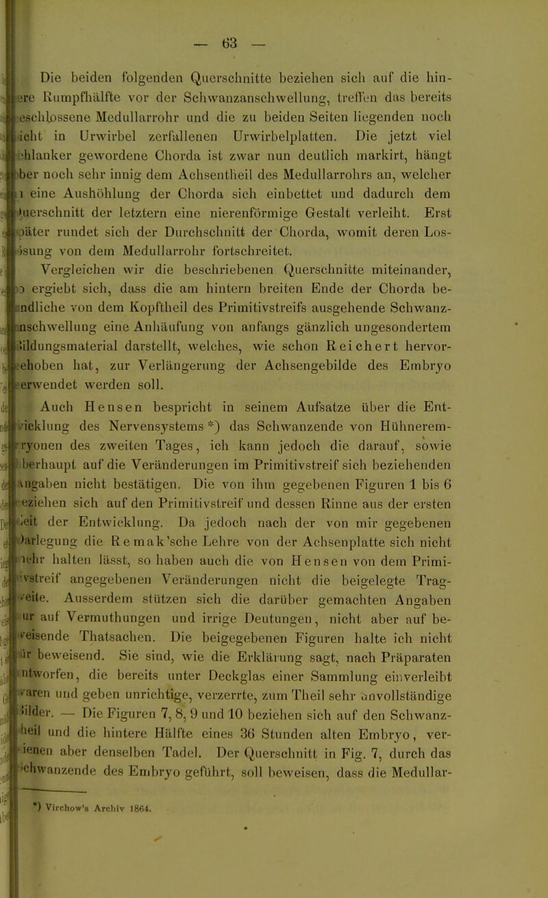 Die beiden folgenden Querschnitte beziehen sich auf die hin- ere Rumpfhälfte vor der Schwanzanschwellung, treflbn das bereits eschlossene Medullarrohr und die zu beiden Seiten liegenden noch acht in ürwirbel zerfallenen Urwirbelplatten. Die jetzt viel t^hlauker gewordene Chorda ist zwar nun deutlich marldrt, hängt >ber noch sehr innig dem Achsentheil des Medullarrohrs an, welcher eine Aushöhlung der Chorda sich einbettet und dadurch dem (»uerschnitt der letztern eine nierenförmige Gestalt verleiht. Erst »päter rundet sich der Durchschnitt der Chorda, womit deren Los- •isung von dem Medullarrohr fortschreitet. Vergleichen wir die beschriebenen Querschnitte miteinander, o ergiebt sich, dass die am hintern breiten Ende der Chorda be- nndliche von dem Kopftheil des Primitivstreifs ausgehende Schwanz- mschwellung eine Anhäufung von anfangs gänzlich ungesondertem iUldungsmaterial darstellt, welches, wie schon Reichert hervor- sehoben hat, zur Verlängerung der Achsengebilde des Embryo serwendet werden soll. Auch Bensen bespricht in seinem Aufsatze über die Ent- wicklung des Nervensystems *) das Schwanzende von Hühnerem- rryonen des zweiten Tages, ich kann jedoch die darauf, sowie »berhaupl auf die Veränderungen im Primitivstreif sich beziehenden Angaben nicht bestätigen. Die von ihm gegebenen Figuren 1 bis 6 ;-eziehen sich auf den Primitivstreif und dessen Rinne aus der ersten üieit der Entwicklung. Da jedoch nach der von mir gegebenen Darlegung die Remak'sche Lehre von der Achseuplatte sich nicht lehr halten lässt, so haben auch die von Hensen von dem Primi- '.vstreif angegebenen Veränderungen nicht die beigelegte Trag- «'eite. Ausserdem stützen sich die darüber gemachten Angaben ur auf Vermuthungen und irrige Deutungen, nicht aber auf be- »^eisende Thatsachen. Die beigegebenen Figuren halte ich nicht lür beweisend. Sie sind, wie die Erklärung sagt, nach Präparaten ntworfen, die bereits unter Deckglas einer Sammlung einverleibt raren und geben unrichtige, verzerrte, zum Theil sehr anvollstäudige Bilder. — Die Figuren 7, 8, 9 und 10 beziehen sich auf den Schwanz- «heil und die hintere Hälfte eines 36 Stunden alten Embryo, ver- dienen aber denselben Tadel. Der Querschnitt in Fig. 7, durch das »chwanzende des Embryo geführt, soll beweisen, dass die Medullar- *) ViichoWs Archiv 1864.