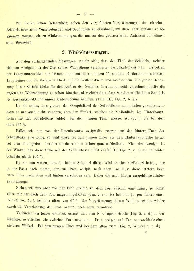 Wir hatten schon Gelegenheit, neben den vorgeführten Vergrösserungen der einzelnen Schädelstücke auch Verschiebungen und Beugungen zu erwähnen; um diese aber genauer zu be- stimmen, müssen wir zu Winkelmessungen, die nur an den geometrischen Aufrissen zu nehmen sind, übergehen. 2. Winkelmessungen. Aus den vorhergehenden Messungen ergiebt sich, dass der Theil des Schädels, welcher sich am wenigsten in der Zeit seines Wachsthums veränderte, die Schädelbasis war. Es betrug der Längenunterschied nur 18 mm., und von diesen kamen 11 auf den Basilartheil des Hinter- hauptbeines und die übrigen 7 Theile auf die Keilbeinstücke und das Siebbein. Die grosse Bedeu- tung dieser Schädelstücke für den Aufbau des Schädels überhaupt nicht gerechnet, dürfte die angeführte Wahrnehmung es schon hinreichend rechtfertigen, dass wir diesen Theil des Schädels als Ausgangspunkt für unsere Untersuchung nehmen. (Tafel III. Fig. 2. b. a.) Da wir sahen, dass gerade der Occipitaltheil der Schädelbasis am meisten gewachsen, so kann es uns auch nicht wundern, dass der Winkel, welchen die Medianlinie des Hinterhaupt- loches mit der Schädelbasis bildet, bei dem jungen Thier grösser ist (82 °) als bei dem alten (65 °). Fällen wir nun von der Protuberantia occipitalis externa auf das hintere Ende der Schädelbasis eine Linie, so geht diese bei dem jungen Thier vor dem Hinterhauptloche herab, bei dem alten jedoch berührt sie dasselbe in seiner ganzen Mediane. Nichtsdestoweniger ist der Winkel, den diese Linie mit der Schädelbasis bildet (Tafel III. Fig. 2. c. b. a.), in beiden Schädeln gleich (65 °). Da wir nun wissen, dass die beiden Schenkel dieses Winkels sich verlängert haben, der in der Basis nach hinten, der zur Prot, occipit. nach oben, so muss diese letztere beim alten Thier nach oben und hinten verschoben sein. Daher die nach hinten ausgehöhlte Hinter- hauptschuppe. Ziehen wir nun aber von der Prot, occipit. zu dem For. caecum eine Linie, so bildet diese mit der nach dem For. magnum gefällten (Fig. 2. c. a. b.) bei dem jungen Thiere einen Winkel von 54 °, bei dem alten von 67 °. Die Vergrösserung dieses Winkels scheint wieder durch die Verschiebung der Prot, occipit. nach oben veranlasst. Verbinden wir ferner die Prot, occipit. mit dem For. supr. orbitale (Fig. 2. c. d.) in der Mediane, so erhalten wir zwischen For. magnum — Prot, occipit. und For. supraorbitale einen gleichen Winkel. Bei dem jungen Thier und bei dem alten 70 °. (Fig. 2. Winkel b. c. d.) 2