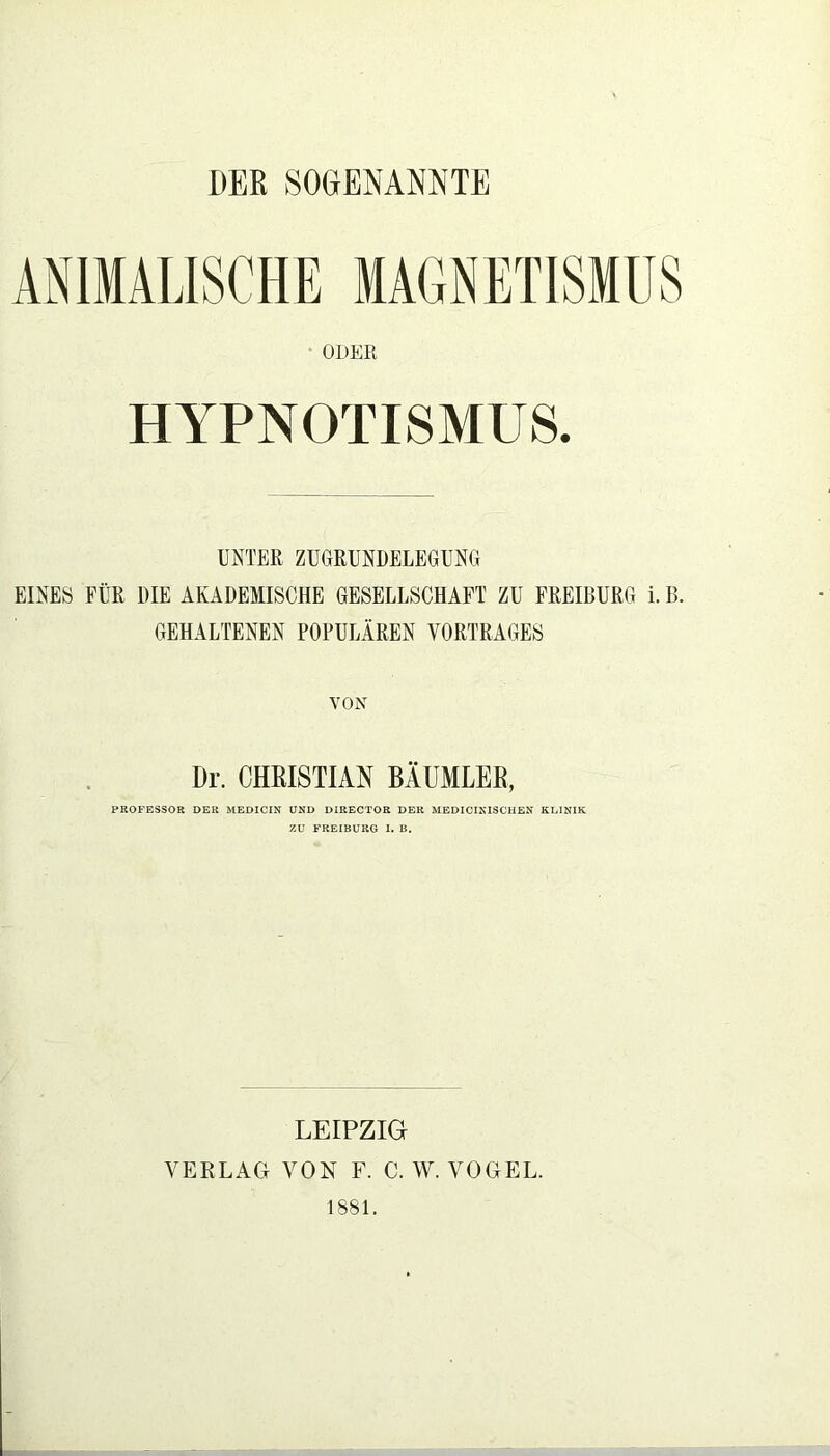 PER SOGENANNTE ANIMALISCHE MAGNETISMUS ODER HYPNOTISMUS. UNTER ZUGRUNDELEGUNG EINES FÜR DIE AKADEMISCHE GESELLSCHAFT ZU FREIBURG i. B. GEHALTENEN POPULÄREN VORTRAGES VON Dr. CHRISTIAN BÄUMLER, PROFESSOR DER MEDICIN UND DIRECTOR DER MEDICINISCHEN KLINIK ZU FREIBURG I. B. LEIPZIG VERLAG VON F. C. W. VOGEL. 1881.