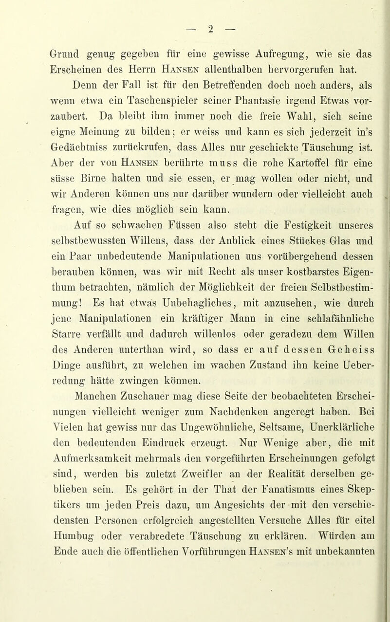 Grund genug gegeben für eine gewisse Aufregung, wie sie das Erscheinen des Herrn Hansen allenthalben hervorgerufen hat. Denn der Fall ist für den Betreffenden doch noch anders, als wenn etwa ein Taschenspieler seiner Phantasie irgend Etwas vor- zaubert. Da bleibt ihm immer noch die freie Wahl, sich seine eigne Meinung zu bilden; er weiss und kann es sich jederzeit in’s Gedächtniss zurückrufen, dass Alles nur geschickte Täuschung ist. Aber der von Hansen berührte muss die rohe Kartoffel für eine süsse Birne halten und sie essen, er mag wollen oder nicht, und wir Anderen können uns nur darüber wundern oder vielleicht auch fragen, wie dies möglich sein kann. Auf so schwachen Füssen also steht die Festigkeit unseres selbstbewussten Willens, dass der Anblick eines Stückes Glas und ein Paar unbedeutende Manipulationen uns vorübergehend dessen berauben können, was wir mit Recht als unser kostbarstes Eigen- thum betrachten, nämlich der Möglichkeit der freien Selbstbestim- mung! Es hat etwas Unbehagliches, mit anzusehen, wie durch jene Manipulationen ein kräftiger Mann in eine schlafähnliche Starre verfällt und dadurch willenlos oder geradezu dem Willen des Anderen unterthan wird, so dass er auf dessen Geheiss Dinge ausführt, zu welchen im wachen Zustand ihn keine Ueber- redung hätte zwingen können. Manchen Zuschauer mag diese Seite der beobachteten Erschei- nungen vielleicht weniger zum Nachdenken angeregt haben. Bei Vielen hat gewiss nur das Ungewöhnliche, Seltsame, Unerklärliche den bedeutenden Eindruck erzeugt. Nur Wenige aber, die mit Aufmerksamkeit mehrmals den vorgeführten Erscheinungen gefolgt sind, werden bis zuletzt Zweifler an der Realität derselben ge- blieben sein. Es gehört in der That der Fanatismus eines Skep- tikers um jeden Preis dazu, um Angesichts der mit den verschie- densten Personen erfolgreich angestellten Versuche Alles für eitel Humbug oder verabredete Täuschung zu erklären. Würden am Ende auch die öffentlichen Vorführungen Hansen’s mit unbekannten