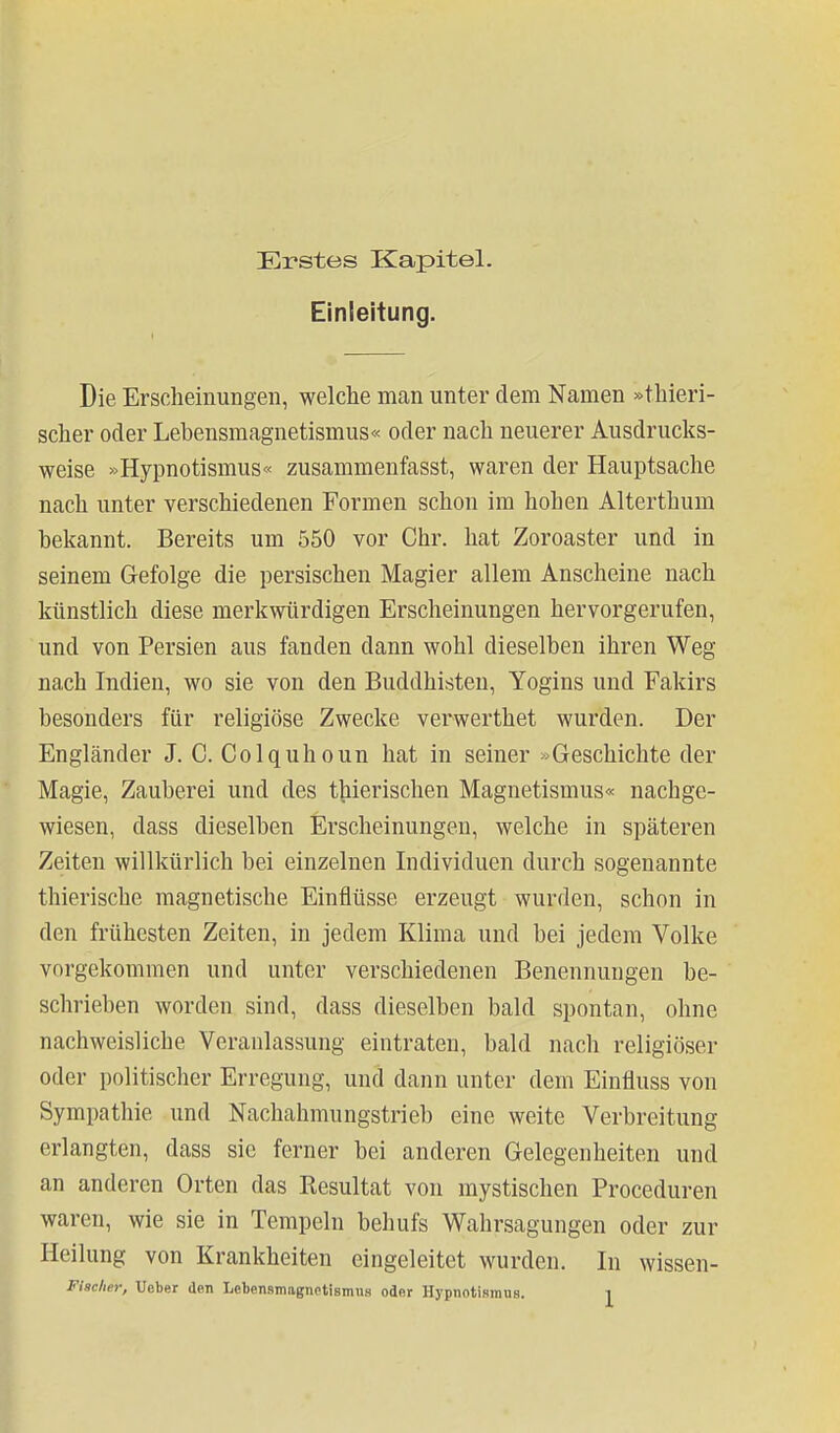 Erstes Kapitel. Einleitung. Die Erscheinungen, welche man unter dem Namen »thieri- scher oder Lebensmagnetismus« oder nach neuerer Ausdrucks- weise »Hypnotismus« zusammenfasst, waren der Hauptsache nach unter verschiedenen Formen schon im hohen Alterthum bekannt. Bereits um 550 vor Chr. hat Zoroaster und in seinem Gefolge die persischen Magier allem Anscheine nach künstlich diese merkwürdigen Erscheinungen hervorgerufen, und von Persien aus fanden dann wohl dieselben ihren Weg nach Indien, wo sie von den Buddhisten, Yogins und Fakirs besonders für religiöse Zwecke verwerthet wurden. Der Engländer J. C. Colquhoun hat in seiner »Geschichte der Magie, Zauberei und des t|iierischen Magnetismus« nachge- wiesen, dass dieselben Erscheinungen, welche in späteren Zeiten willkürlich bei einzelnen Individuen durch sogenannte thierische magnetische Einflüsse erzeugt wurden, schon in den frühesten Zeiten, in jedem Klima und bei jedem Volke vorgekommen und unter verschiedenen Benennungen be- schrieben worden sind, dass dieselben bald spontan, ohne nachweisliche Veranlassung eintraten, bald nach religiöser oder politischer Erregung, und dann unter dem Einüuss von Sympathie und Nachahmungstrieb eine weite Verbreitung erlangten, dass sie ferner bei anderen Gelegenheiten und an anderen Orten das Resultat von mystischen Proceduren waren, wie sie in Tempeln behufs Wahrsagungen oder zur Heilung von Krankheiten eingeleitet wurden. In wissen-