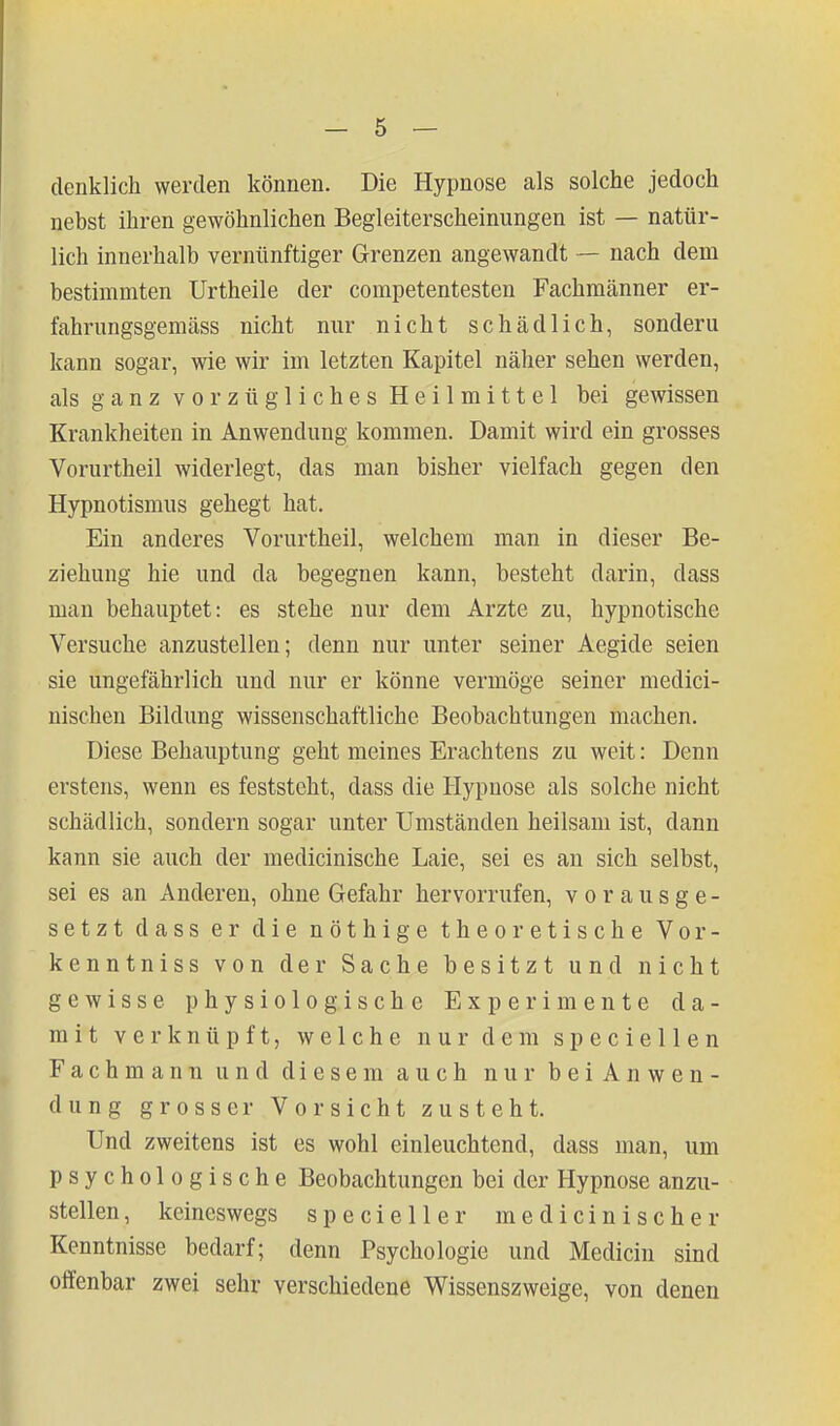 clenklich werden können. Die Hypnose als solche jedoch nebst ihren gewöhnlichen Begleiterscheinungen ist — natür- lich innerhalb vernünftiger Grenzen angewandt — nach dem bestimmten Urtheile der competentesten Fachmänner er- fahrungsgemäss nicht nur nicht schädlich, sondern kann sogar, wie wir im letzten Kapitel näher sehen werden, als ganz vorzügliches Heilmittel bei gewissen Krankheiten in Anwendung kommen. Damit wird ein grosses Vorurtheil widerlegt, das man bisher vielfach gegen den Hypnotismus gehegt hat. Ein anderes Vorurtheil, welchem man in dieser Be- ziehung hie und da begegnen kann, besteht darin, dass man behauptet: es stehe nur dem Arzte zu, hypnotische Versuche anzustellen; denn nur unter seiner Aegide seien sie ungefährlich und nur er könne vermöge seiner medici- nischen Bildung wissenschaftliche Beobachtungen machen. Diese Behauptung geht meines Erachtens zu weit: Denn erstens, wenn es feststeht, dass die Hypnose als solche nicht schädlich, sondern sogar unter Umständen heilsam ist, dann kann sie auch der medicinische Laie, sei es an sich selbst, sei es an Anderen, ohne Gefahr hervorrufen, vorausge- setzt dass er die nöthige theoretische Vor- kenntniss von der Sache besitzt und nicht gewisse physiologische Experimente da- mit verknüpft, welche nur dem speciellen Fachmann und diesem auch nur bei Anwen- dung grosser Vorsicht zusteht. Und zweitens ist es wohl einleuchtend, dass man, um psychologische Beobachtungen bei der Hypnose anzu- stellen, keineswegs specieller medicinische r Kenntnisse bedarf; denn Psychologie und Medicin sind olfenbar zwei sehr verschiedene Wissenszweige, von denen