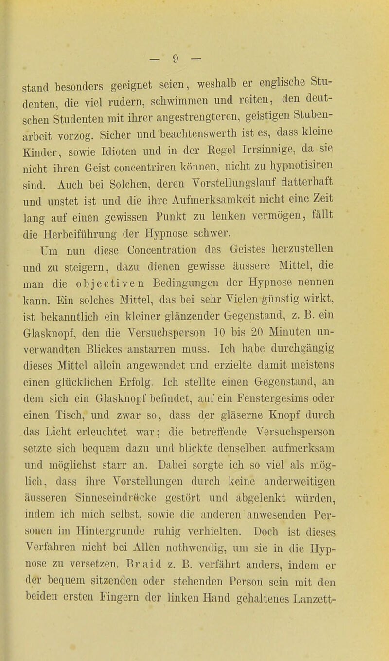 stand besonders geeignet seien, weshalb er englische Stu- denten, die viel rudern, schwimmen und reiten, den deut- schen Studenten mit ihrer angestrengteren, geistigen Stuben- arbeit vorzog. Sicher und beachtenswerth ist es, dass kleine Kinder, sowie Idioten und in der Regel Irrsinnige, da sie nicht ihren Geist concentriren können, nicht zu hypnotisiren sind. Auch bei Solchen, deren Vorstellungslauf flatterhaft und unstet ist und die ihre Aufmerksamkeit nicht eine Zeit lang auf einen gewissen Punkt zu lenken vermögen, fällt die Herbeiführung der Hypnose schwer. Um nun diese Concentration des Geistes herzustellen und zu steigern, dazu dienen gewisse äussere Mittel, die man die objectiven Bedingungen der Hypnose nennen kann. Ein solches Mittel, das bei sehr Vielen günstig wirkt, ist bekanntlich ein kleiner glänzender Gegenstand, z. B. ein Glasknopf, den die Versuchsperson 10 bis 20 Minuten un- verwandten Blickes anstarren muss. Ich habe durchgängig dieses Mittel allein angewendet und erzielte damit meistens einen glücklichen Erfolg. Ich stellte einen Gegenstand, an dem sich ein Glasknopf befindet, auf ein Fenstergesims oder einen Tisch, und zwar so, dass der gläserne Knopf durch das Licht erleuchtet war; die betreffende Versuchsperson setzte sich bequem dazu und blickte denselben aufmerksam und möglichst starr an. Dabei sorgte ich so viel als mög- lich, dass ihre Vorstellungen durch keine anderweitigen äusseren Sinneseindrttcke gestört und abgelenkt würden, indem ich mich selbst, sowie die anderen anwesenden Per- sonen im Hintergrunde ruhig verhielten. Doch ist dieses Verfahren nicht bei Allen nothwendig, um sie in die Hyp- nose zu versetzen. Braid z. B. verfährt anders, indem er der bequem sitzenden oder stehenden Person sein mit den beiden ersten Fingern der linken Hand gehaltenes Lanzett-