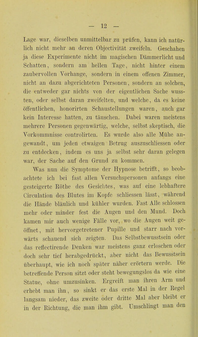 Lage war, dieselben unmittelbar zu prüfen, kann ich natür- lich nicht mehr an deren Objectivität zweifeln. Geschahen ja diese Experimente nicht im magischen Dämmerlicht und Schatten, sondern am hellen Tage, nicht hinter einem zaubervollen Vorhange, sondern in einem offenen Zimmer, nicht an dazu abgerichteten Personen, sondern an solchen, die entweder gar nichts von der eigentlichen Sache wuss- ten, oder selbst daran zweifelten, und welche, da es keine öffentlichen, honorirten Schaustellungen waren, auch gar kein Interesse hatten, zu täuschen. Dabei waren meistens mehrere Personen gegenwärtig, welche, selbst skeptisch, die Vorkommnisse controlirten. Es wurde also alle Mühe au- gewandt, um jeden etwaigen Betrug auszuschliessen oder zu entdecken, indem es uns ja selbst sehr daran gelegen war, der Sache auf den Grund zu kommen. Was nun die Symptome der Hypnose betrifft, so beob- achtete ich bei fast allen Versuchspersonen anfangs eine gesteigerte Rothe des Gesiclites, was auf eine lebhaftere Circulation des Blutes im Kopfe schliessen lässt, während die Hände bläulich und kühler wurden. Fast Alle schlössen mehr oder minder fest die Augen und den Mund. Doch kamen mir auch wenige Fälle vor, wo die Augen weit ge- öffnet, mit hervorgetretener Pupille und starr nach vor- wärts schauend sich zeigten. Das Selbstbewusstsein oder das reflectirende Denken war meistens ganz erloschen oder doch sehr tief herabgedrückt, aber nicht das Bewusstsein überhaupt, wie ich noch später näher erörtern werde. Die betreffende Person sitzt oder steht bewegungslos da wie eine Statue, ohne umzusinken. Ergreift man ihren Arm und erhebt man ihn, so sinkt er das erste Mal in der Regel langsam nieder, das zweite oder dritte Mal aber bleibt er in der Richtung, die man ihm gibt. Umschlingt man den