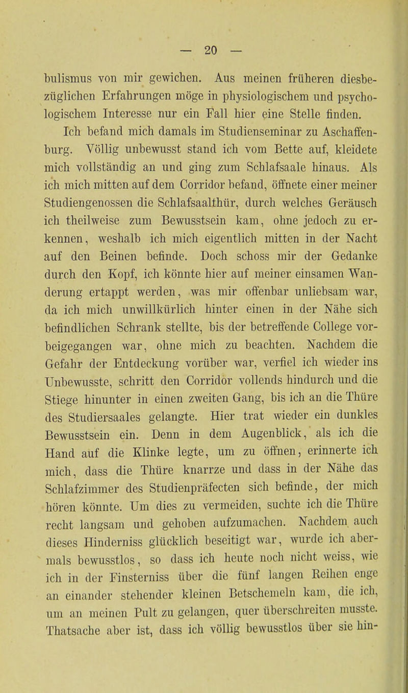 biilismus von mir gewichen. Aus meinen früheren diesbe- züglichen Erfahrungen möge in physiologischem und psycho- logischem Interesse nur ein Fall hier eine Stelle finden. Ich befand mich damals im Studienseminar zu Aschaffen- burg. Völlig unbewusst stand ich vom Bette auf, kleidete mich vollständig an und ging zum Schlafsaale hinaus. Als ich mich mitten auf dem Corridor befand, öffnete einer meiner Studiengenossen die Schlafsaalthür, durch welches Geräusch ich theilweise zum Bewusstsein kam, ohne jedoch zu er- kennen, weshalb ich mich eigentlich mitten in der Nacht auf den Beinen befinde. Doch schoss mir der Gedanke durch den Kopf, ich könnte hier auf meiner einsamen Wan- derung ertappt werden, was mir offenbar unliebsam war, da ich mich unwillkürlich hinter einen in der Nähe sich befindlichen Schrank stellte, bis der betreffende College vor- beigegangen war, ohne mich zu beachten. Nachdem die Gefahr der Entdeckung vorüber war, verfiel ich wieder ins Unbewusste, schritt den Corridor vollends hindurch und die Stiege hinunter in einen zweiten Gang, bis ich an die Thüre des Studiersaales gelangte. Hier trat wieder ein dunkles Bewusstsein ein. Denn in dem Augenblick, als ich die Hand auf die Klinke legte, um zu öffnen, erinnerte ich mich, dass die Thüre knarrze und dass in der Nähe das Schlafzimmer des Studienpräfecten sich befinde, der mich hören könnte. Um dies zu vermeiden, suchte ich die Thüre recht langsam und gehoben aufzumachen. Nachdem, auch dieses Hinderniss glücklich beseitigt war, wurde ich aber- mals bewusstlos, so dass ich heute noch nicht weiss, wie ich in der Finsterniss über die fünf langen Reihen enge an einander stehender kleinen Betschenieln kam, die ich, um an meinen Pult zu gelangen, quer überschreiten musste. Thatsache aber ist, dass ich völlig bewusstlos über sie hin-