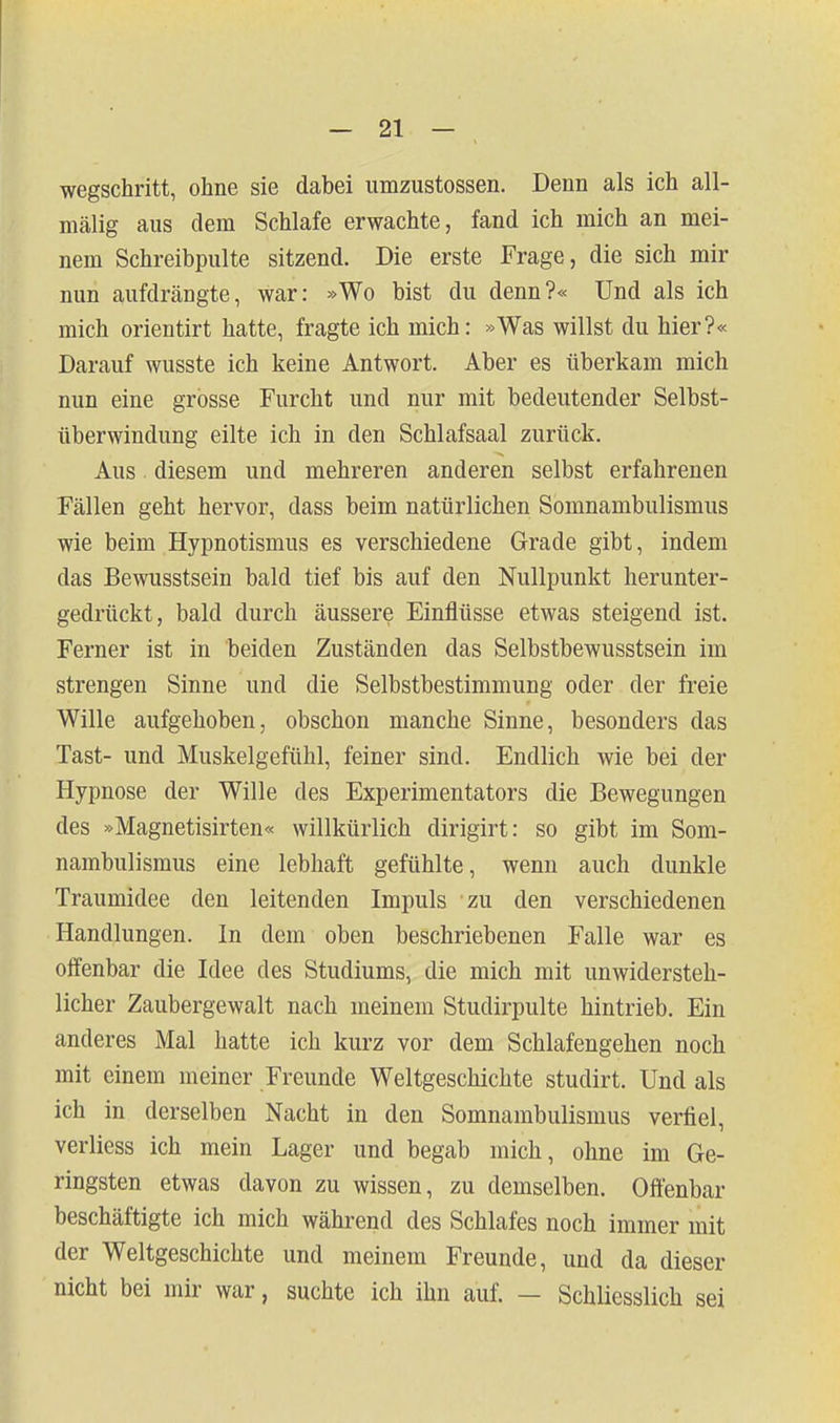 wegschritt, ohne sie dabei umzustossen. Denn als ich all- mälig aus dem Schlafe erwachte, fand ich mich an mei- nem Schreibpulte sitzend. Die erste Frage, die sich mir nun aufdrcängte, war: »Wo bist du denn?« Und als ich mich orientirt hatte, fragte ich mich: »Was willst du hier?« Darauf wusste ich keine Antwort. Aber es überkam mich nun eine grosse Furcht und nur mit bedeutender Selbst- überwindung eilte ich in den Schlafsaal zurück. Aus diesem und mehreren anderen selbst erfahrenen Fällen geht hervor, dass beim natürlichen Somnambulismus wie beim Hypnotismus es verschiedene Grade gibt, indem das Bewusstsein bald tief bis auf den Nullpunkt herunter- gedrückt, bald durch äussere Einflüsse etwas steigend ist. Ferner ist in beiden Zuständen das Selbstbewusstsein im strengen Sinne und die Selbstbestimmung oder der freie Wille aufgehoben, obschon manche Sinne, besonders das Tast- und Muskelgefühl, feiner sind. Endlich wie bei der Hypnose der Wille des Experimentators die Bewegungen des »Magnetisirten« willkürlich dirigirt: so gibt im Som- nambulismus eine lebhaft gefühlte, wenn auch dunkle Traumidee den leitenden Impuls zu den verschiedenen Handlungen. In dem oben beschriebenen Falle war es offenbar die Idee des Studiums, die mich mit unwidersteh- licher Zaubergewalt nach meinem Studirpulte hintrieb. Ein anderes Mal hatte ich kurz vor dem Schlafengehen noch mit einem meiner Freunde Weltgeschichte studirt. Und als ich in derselben Nacht in den Somnambulismus verfiel, verliess ich mein Lager und begab mich, ohne im Ge- ringsten etwas davon zu wissen, zu demselben. Offenbar beschäftigte ich mich während des Schlafes noch immer mit der Weltgeschichte und meinem Freunde, und da dieser nicht bei mir war, suchte ich ihn auf. — Schliesslich sei