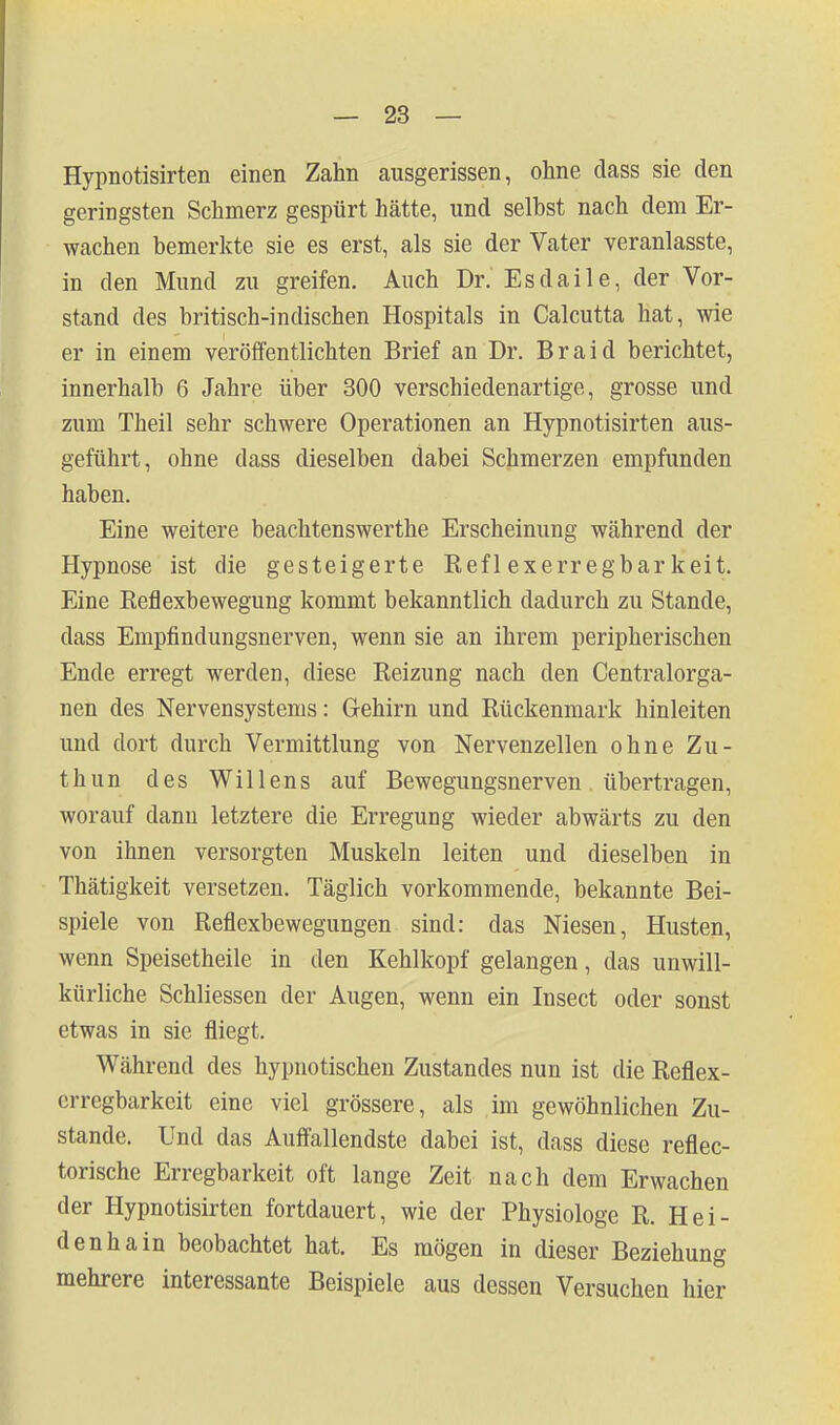 Hypnotisirten einen Zahn ausgerissen, ohne dass sie den geringsten Schmerz gespürt hätte, und selbst nach dem Er- wachen bemerlde sie es erst, als sie der Vater veranlasste, in den Mund zu greifen. Auch Dr. Esdaile, der Vor- stand des britisch-indischen Hospitals in Calcutta hat, wie er in einem veröffentlichten Brief an Dr. Braid berichtet, innerhalb 6 Jahre über 300 verschiedenartige, grosse und zum Theil sehr schwere Operationen an Hypnotisirten aus- geführt, ohne dass dieselben dabei Schmerzen empfunden haben. Eine weitere beachtenswerthe Erscheinung während der Hypnose ist die gesteigerte Reflexerregbarkeit. Eine Reflexbewegung kommt bekanntlich dadurch zu Stande, dass Empfindungsnerven, wenn sie an ihrem peripherischen Ende erregt werden, diese Reizung nach den Centralorga- nen des Nervensystems: Gehirn und Rückenmark hinleiten und dort durch Vermittlung von Nervenzellen ohne Zu- thun des Willens auf Bewegungsnerven übertragen, worauf dann letztere die Erregung wieder abwärts zu den von ihnen versorgten Muskeln leiten und dieselben in Thätigkeit versetzen. Täglich vorkommende, bekannte Bei- spiele von Reflexbewegungen sind: das Niesen, Husten, wenn Speisetheile in den Kehlkopf gelangen, das unwill- kürliche Schliessen der Augen, wenn ein Insect oder sonst etwas in sie fliegt. Während des hypnotischen Zustandes nun ist die Reflex- erregbarkeit eine viel grössere, als im gewöhnlichen Zu- stande. Und das Auffallendste dabei ist, dass diese reflec- torische Erregbarkeit oft lange Zeit nach dem Erwachen der Hypnotisirten fortdauert, wie der Physiologe R. Hei- denhain beobachtet hat. Es mögen in dieser Beziehung mehrere interessante Beispiele aus dessen Versuchen hier