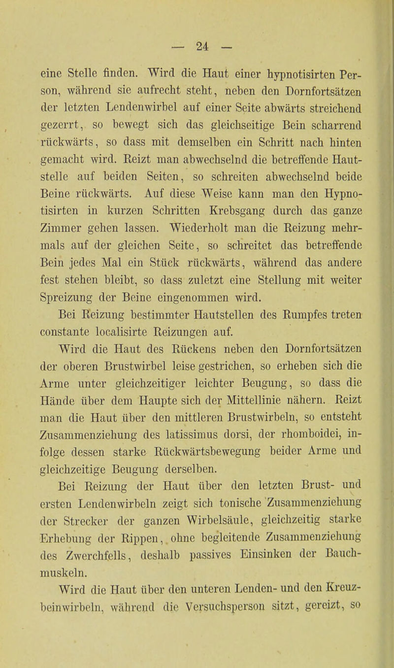 eine Stelle finden. Wird die Haut einer hypnotisirten Per- son, während sie aufrecht steht, neben den Dornfortsätzen der letzten Lendenwirbel auf einer Seite abwärts streichend gezerrt, so bewegt sich das gleichseitige Bein scharrend rückwärts, so dass mit demselben ein Schritt nach hinten gemacht wird. Reizt man abwechselnd die betreffende Haut- stelle auf beiden Seiten, so schreiten abwechselnd beide Beine rückwärts. Auf diese Weise kann man den Hypno- tisirten in kurzen Schritten Krebsgang durch das ganze Zimmer gehen lassen. Wiederholt man die Reizung mehr- mals auf der gleichen Seite, so schreitet das betreffende Bein jedes Mal ein Stück rückwärts, während das andere fest stehen bleibt, so dass zuletzt eine Stellung mit weiter Spreizung der Beine eingenommen wird. Bei Reizung bestimmter Hautstellen des Rumpfes treten constante localisirte Reizungen auf. Wird die Haut des Rückens neben den Dornfortsätzen der oberen Brustwirbel leise gestrichen, so erheben sich die Arme unter gleichzeitiger leichter Beugung, so dass die Hände über dem Haupte sich der Mittellinie nähern. Reizt man die Haut über den mittleren Brustwirbeln, so entsteht Zusammenziehung des latissiraus dorsi, der rhomboidei, in- folge dessen starke Rückwärtsbewegung beider Arme und gleichzeitige Beugung derselben. Bei Reizung der Haut über den letzten Brust- und ersten Lendenwirbeln zeigt sich tonische Zusammenziehung der Strecker der ganzen Wirbelsäule, gleichzeitig starke Erhebung der Rippen, ohne begleitende Zusammenziehung des Zwerchfells, deshalb passives Einsinken der Bauch- muskeln. Wird die Haut über den unteren Lenden- und den Kreuz- beinwirbeln, während die Versuchsperson sitzt, gereizt, so