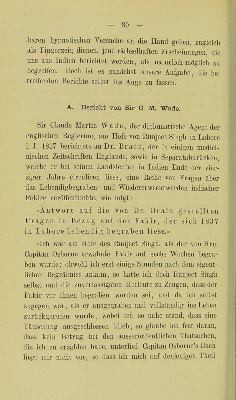 baren hypnotischen Versuche an die Hand geben, zugleich als Fingerzeig dienen, jene räthselhaften Erscheinungen, die uns aus Indien berichtet werden, als natürlich-möglich zu begreifen. Doch ist es zunächst unsere Aufgabe, die be- treffenden Berichte selbst ins Auge zu fassen. A. Berieht von Sir C. M. Wade. Sir Claude Martin Wade, der diplomatische Agent der englischen Regierung am Hofe von Runjeet Singh in Labore i. J. 1837 berichtete an Dr. Braid, der in einigen medici- nischen Zeitschriften Englands, sowie in Separatabdrücken, welche er bei seinen Landsleuten in Indien Ende der vier- ziger Jahre circuliren Hess, eine Reihe von Fragen über das Lebendigbegraben- und Wiedererwecktwerden indischer Fakire veröffentlichte, wie folgt: »Antwort auf die von Dr. Braid gestellten Fragen in Bezug auf den Fakir, der sich 1837 in Labore lebendig begraben Hess.« »Ich war am Hofe des Runjeet Singh, als der von Hrn. Capitän Osborne erwähnte Fakir auf sechs Wochen begra- ben wurde; obwohl ich erst einige Stunden nach dem eigent- lichen Begräbniss ankam, so hatte ich doch Runjeet Singh selbst und die zuverlässigsten Hofleute zu Zeugen, dass der Fakir vor ihnen begraben worden sei, und da ich selbst zugegen war, als er ausgegraben und vollständig ins Leben zurückgerufen wurde, wobei ich so nahe stand, dass eine Täuschung ausgeschlossen blieb, so glaube ich fest daran, dass kein Betrug bei den ausserordentlichen Thatsacheu, die ich zu erzählen habe, unterlief. Capitän Osborne's Buch liegt mir nicht vor, so dass ich mich auf denjenigen Theil