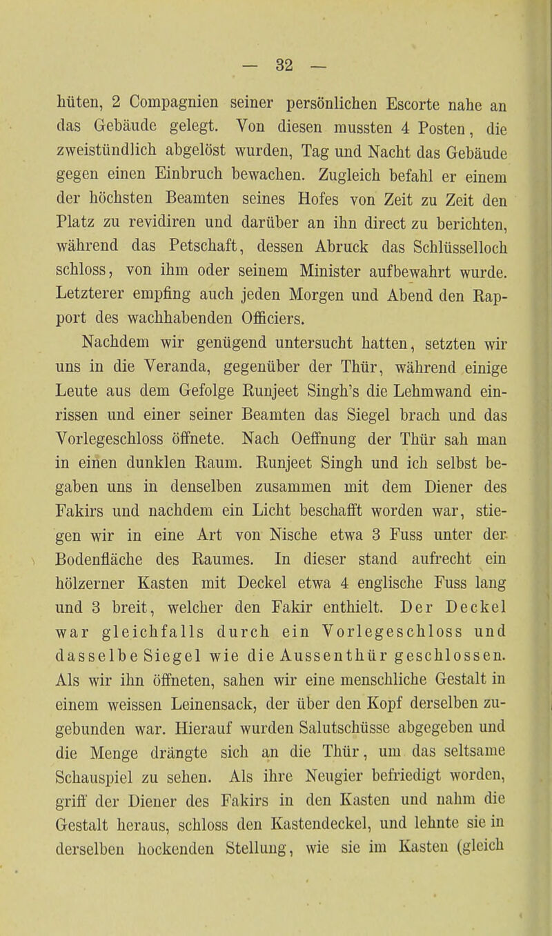 hüten, 2 Compagnien seiner persönlichen Escorte nahe an das Gebäude gelegt. Von diesen mussten 4 Posten, die zweistündlich abgelöst wurden, Tag und Nacht das Gebäude gegen einen Einbruch bewachen. Zugleich befahl er einem der höchsten Beamten seines Hofes von Zeit zu Zeit den Platz zu revidiren und darüber an ihn direct zu berichten, während das Petschaft, dessen Abruck das Schlüsselloch schloss, von ihm oder seinem Minister aufbewahrt wurde. Letzterer empfing auch jeden Morgen und Abend den Rap- port des wachhabenden Officiers. Nachdem wir genügend untersucht hatten, setzten wir uns in die Veranda, gegenüber der Thür, während einige Leute aus dem Gefolge Runjeet Singh's die Lehmwand ein- rissen und einer seiner Beamten das Siegel brach und das Vorlegeschloss öffnete. Nach Oeffnung der Thür sah man in einen dunklen Raum. Runjeet Singh und ich selbst be- gaben uns in denselben zusammen mit dem Diener des Fakirs und nachdem ein Licht beschafft worden war, stie- gen wir in eine Art von Nische etwa 3 Fuss unter der Bodenfläche des Raumes. In dieser stand aufrecht ein hölzerner Kasten mit Deckel etwa 4 englische Fuss lang und 3 breit, welcher den Fakir enthielt. Der Deckel war gleichfalls durch ein Vorlegeschloss und dasselbe Siegel wie die Aussenthür geschlossen. Als wir ihn öffneten, sahen wir eine menschliche Gestalt in einem weissen Leinensack, der über den Kopf derselben zu- gebunden war. Hierauf wurden Salutschüsse abgegeben und die Menge drängte sich an die Thür, um das seltsame Schauspiel zu sehen. Als ihre Neugier befriedigt worden, griff der Diener des Fakirs in den Kasten und nahm die Gestalt heraus, schloss den Kasteudeckel, und lehnte sie in derselben hockenden Stellung, wie sie im Kasten (gleich