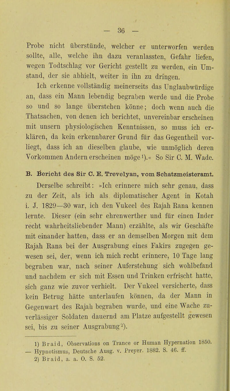 Probe nicht überstünde, welcher er unterworfen werden sollte, alle, welche ihn dazu veranlassten, Gefahr liefen, wegen Todtschlag vor Gericht gestellt zu werden, ein Um- stand, der sie abhielt, weiter in ihn zu dringen. Ich erkenne vollständig meinerseits das Unglaubwürdige an, dass ein Mann lebendig begraben werde und die Probe so und so lange überstehen könne; doch wenn auch die Thatsachen, von denen ich berichtet, unvereinbar erscheinen mit unsern physiologischen Kenntnissen, so muss ich er- klären, da kein erkennbarer Grund für das Gegentheil vor- liegt, dass ich an dieselben glaube, wie unmöglich deren Vorkommen Andern erscheinen möge').« So Sir C. M. Wade. B. Bericht des Sir C. E. Trevelyan, vom Schatzmeisteramt. Derselbe schreibt: »Ich erinnere mich sehr genau, dass zu der Zeit, als ich als diplomatischer Agent in Kotah i. J. 1829—30 war, ich den Vukeel des Rajah Rana kennen lernte. Dieser (ein sehr ehrenwerther und für einen Inder recht wahrheitsliebender Mann) erzählte, als wir Geschäfte mit einander hatten, dass er an demselben Morgen mit dem Rajah Rana bei der Ausgrabung eines Fakirs zugegen ge- wesen sei, der, wenn ich mich recht erinnere, 10 Tage lang begraben war, nach seiner Auferstehung sich wohlbefand und nachdem er sich mit Essen und Trinken erfrischt hatte, sich ganz wie zuvor verhielt. Der Vukeel versicherte, dass kein Betrug hätte unterlaufen können, da der Mann in Gegenwart des Rajah begraben wurde, und eine Wache zu- verlässiger Soldaten dauernd am Platze aufgestellt gewesen sei, bis zu seiner Ausgrabung'^). 1) Braid, Observations on Trance or Human Hypernation 1850. — Hypnotismus, Deutsche Ausg. v. Preyer. 1882. S. 46. ff. 2) Braid, a. a. 0. S. 52.