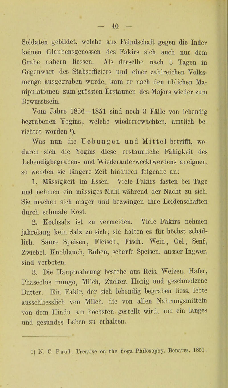 Soldaten gebildet, welche aus Feindschaft gegen die Inder keinen Glaubensgenossen des Fakirs sich auch nur dem Grabe nähern Hessen. Als derselbe nach 3 Tagen in Gegenwart des Stabsofficiers und einer zahlreichen Volks- menge ausgegraben wurde, kam er nach den üblichen Ma- nipulationen zum grössten Erstaunen des Majors wieder zum Bewusstsein. Vom Jahre 1836—1851 sind noch 3 Fälle von lebendig begrabenen Yogins, welche wiedererwachten, amtlich be- richtet worden i). Was nun die Uebungen und Mittel betrifft, wo- durch sich die Yogins diese erstaunliche Fähigkeit des Lebendigbegraben- und Wiederauferwecktwerdens aneignen, so wenden sie längere Zeit hindurch folgende an: 1. Mässigkeit im Essen. Viele Fakirs fasten bei Tage und nehmen ein mässiges Mahl während der Nacht zu sich. Sie machen sich mager und bezwingen ihre Leidenschaften durch schmale Kost. 2. Kochsalz ist zu vermeiden. Viele Fakirs nehmen jahrelang kein Salz zu sich; sie halten es für höchst schäd- lich. Saure Speisen, Fleisch, Fisch, Wein, Oel, Senf, Zwiebel, Knoblauch, Rüben, scharfe Speisen, ausser Ingwer, sind verboten. 3. Die Hauptnahrung bestehe aus Reis, Weizen, Hafer, Phaseolus mungo, Milch, Zucker, Honig und geschmolzene Butter. Ein Fakir, der sich lebendig begraben Hess, lebte ausschliesslich von Milch, die von allen Nahrungsmitteln von dem Hindu am höchsten gestellt wird, um ein langes und gesundes Leben zu erhalten. 1) N. C. Paul, Treatise on the Yoga Philosophy. Benares. 1851.