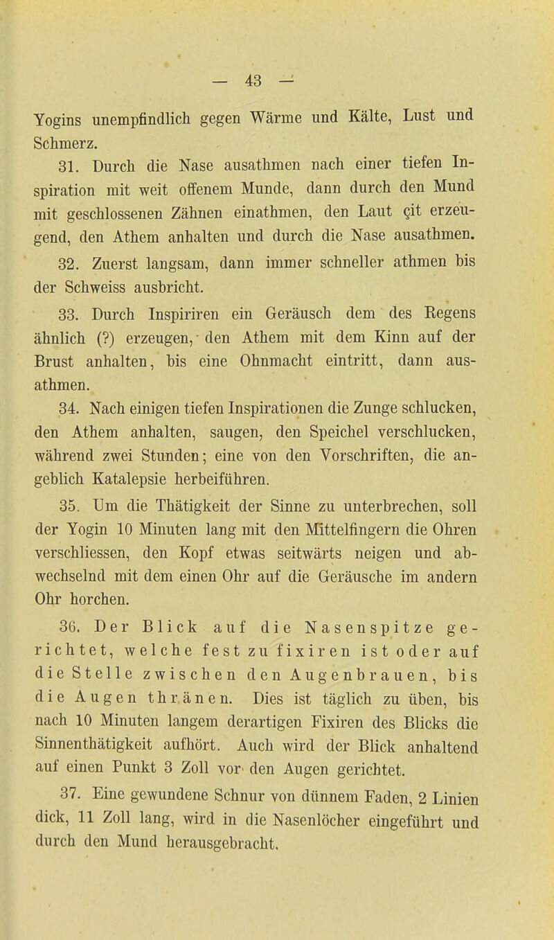 Yogins unempfindlicli gegen Wärme und Kälte, Lust und Schmerz. 31. Durch die Nase ausathmen nach einer tiefen In- spiration mit weit offenem Munde, dann durch den Mund mit geschlossenen Zähnen einathmen, den Laut git erzeu- gend, den Athem anhalten und durch die Nase ausathmen. 32. Zuerst langsam, dann immer schneller athmen bis der Schweiss ausbricht. 33. Durch Inspiriren ein Geräusch dem des Regens ähnlich (?) erzeugen, • den Athem mit dem Kinn auf der Brust anhalten, bis eine Ohnmacht eintritt, dann aus- athmen. 34. Nach einigen tiefen Inspirationen die Zunge schlucken, den Athem anhalten, saugen, den Speichel verschlucken, während zwei Stunden; eine von den Vorschriften, die an- geblich Katalepsie herbeiführen. 35. Um die Thätigkeit der Sinne zu unterbrechen, soll der Yogin 10 Minuten lang mit den Mittelfingern die Ohren verschliessen, den Kopf etwas seitwärts neigen und ab- wechselnd mit dem einen Ohr auf die Geräusche im andern Ohr horchen. 36. Der Blick auf die Nasenspitze ge- richtet, welche festzufixiren ist oder auf die Stelle zwischen den Augenbrauen, bis die Augen thr.änen. Dies ist täglich zu üben, bis nach 10 Minuten langem derartigen Fixiren des Blicks die Sinnenthätigkeit aufhört. Auch wird der Blick anhaltend auf einen Punkt 3 Zoll vor' den Augen gerichtet. 37. Eine gewundene Schnur von dünnem Faden, 2 Linien dick, 11 Zoll lang, wird in die Nasenlöcher eingeführt und durch den Mund herausgebracht.