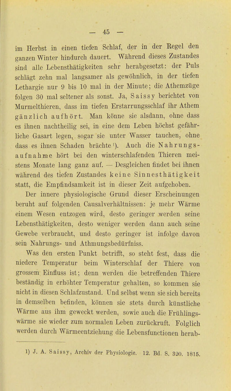 im Herbst in einen tiefen Schlaf, der in der Regel den ganzen Winter hindurch dauert. Während dieses Zustandes sind alle Lebensthätigkeiten sehr herabgesetzt: der Puls schlägt zehn mal langsamer als gewöhnlich, in der tiefen Lethargie nur 9 bis 10 mal in der Minute; die Athemzüge folgen 30 mal seltener als sonst. Ja, Saissy berichtet von Murmelthieren, dass im tiefen Erstarrungsschlaf ihr Athem gänzlich aufhört. Man könne sie alsdann, ohne dass es ihnen nachtheilig sei, in eine dem Leben höchst gefähr- liche Gasart legen, sogar sie unter Wasser tauchen, ohne dass es ihnen Schaden brächte'). Auch die Nahrungs- aufnahme hört bei den winterschlafenden Thieren mei- stens Monate lang ganz auf. — Desgleichen findet bei ihnen während des tiefen Zustandes keine Sinnesthätigkeit statt, die Empfindsamkeit ist in dieser Zeit aufgehoben. Der innere physiologische Grund dieser Erscheinungen beruht auf folgenden CausalVerhältnissen: je mehr Wärme einem Wesen entzogen wird, desto geringer werden seine Lebensthätigkeiten, desto weniger werden dann auch seine Gewebe verbraucht, und desto geringer ist infolge davon sein Nahrungs- und Athmungsbedürfniss. Was den ersten Punkt betrifft, so steht fest, dass die niedere Temperatur beim Winterschlaf der Thiere von grossem Einfluss ist; denn werden die betreffenden Thiere beständig in erhöhter Temperatur gehalten, so kommen sie nicht in diesen Schlafzustand. Und selbst wenn sie sich bereits in demselben befinden, können sie stets durch künstliche Wärme aus ihm geweckt werden, sowie auch die Frühlings- wärme sie wieder zum normalen Leben zurückruft. Folglich werden durch Wärmeentziehung die Lebensfunctionen herab- 1) J. A. Saissy, Archiv der Physiologie, 12. Bd. S. 320. 1815.