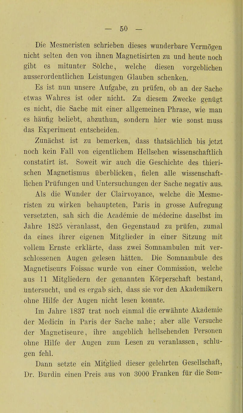 Die Mesmeristen schrieben dieses wunderbare Vermögen nicht selten den von ihnen Magnetisirten zu und heute noch gibt es mitunter Solche, welche diesen vorgeblichen ausserordentlichen Leistungen Glauben schenken. Es ist nun unsere Aufgabe, zu prüfen, ob an der Sache etwas Wahres ist oder nicht. Zu diesem Zwecke genügt es nicht, die Sache mit einer allgemeinen Phrase, wie man es häufig beliebt, abzuthun, sondern hier wie sonst muss das Experiment entscheiden. Zunächst ist zu bemerken, dass thatsächlich bis jetzt noch kein Fall von eigentlichem Hellsehen wissenschaftlich constatirt ist. Soweit wir auch die Geschichte des thieri- schen Magnetismus überblicken, fielen alle wissenschaft- lichen Prüfungen und Untersuchungen der Sache negativ aus. Als die Wunder der Clairvoyance, welche die Mesme- risten zu wirken behaupteten, Paris in grosse Aufregung versetzten, sah sich die Academie de medecine daselbst im Jahre 1825 veranlasst, den Gegenstand zu prüfen, zumal da eines ihrer eigenen Mitglieder in einer Sitzung mit vollem Ernste erklärte, dass zwei Somnambulen mit ver- schlossenen Augen gelesen hätten. Die Somnambule des Magnetiseurs Foissac wurde von einer Commission, welche aus 11 Mitgliedern der genannten Körperschaft bestand, untersucht, und es ergab sich, dass sie vor den Akademikern ohne Hilfe der Augen nicht lesen konnte. Im Jahre 1837 trat noch einmal die erwähnte Akademie der Medicin in Paris der Sache nahe; aber alle Versuche der Magnetiseure, ihre angeblich hellsehenden Personen ohne Hilfe der Augen zum Lesen zu veranlassen, schlu- gen fehl. Dann setzte ein Mitglied dieser gelehrten Gesellschaft, Dr. Burdin einen Preis aus von 3000 Franken für die Som-