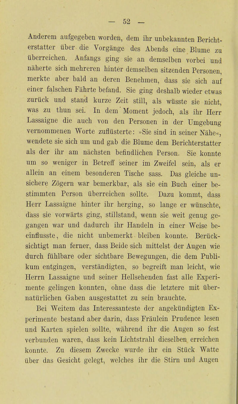 Anderem aufgegeben worden, dem ihr unbekannten Bericht- erstatter über die Vorgänge des Abends eine Blume zu überreichen. Anfangs ging sie an demselben vorbei und näherte sich mehreren hinter demselben sitzenden Personen, merkte aber bald an deren Benehmen, dass sie sich auf einer falschen Fährte befand. Sie ging deshalb wieder etwas zurück und stand kurze Zeit still, als wüsste sie nicht, was zu thun sei. In dem'Moment jedoch, als ihr Herr Lassaigne die auch von den Personen in der Umgebung vernommenen Worte zuflüsterte: »Sie sind in seiner Nähe«, wendete sie sich um und gab die Blume dem Berichterstatter als der ihr am nächsten befindlichen Person. Sie konnte um so weniger in Betreif seiner im Zweifel sein, als er allein an einem besonderen Tische sass. Das gleiche un- sichere Zögern war bemerkbar, als sie ein Buch einer be- stimmten Person überreichen sollte. Dazu kommt, dass Herr Lassaigne hinter ihr herging, so lange er wünschte, dass sie vorwärts ging, stillstand, wenn sie weit genug ge- gangen war und dadurch ihr Handeln in einer Weise be- einüusste, die nicht unbemerkt bleiben konnte. Berück- sichtigt man ferner, dass Beide sich mittelst der Augen wie durch fühlbare oder sichtbare Bewegungen, die dem Publi- kum entgingen, verständigten, so begreift man leicht, wie Herrn Lassaigne und seiner Hellsehenden fast alle Experi- mente gelingen konnten, ohne dass die letztere mit über- natürlichen Gaben ausgestattet zu sein brauchte. Bei Weitem das Interessanteste der angekündigten Ex- perimente bestand aber darin, dass Fräulein Prudence lesen und Karten spielen sollte, während ihr die Augen so fest verbunden waren, dass kein Lichtstrahl dieselben erreichen konnte. Zu diesem Zwecke wurde ihr ein Stück Watte über das Gesicht gelegt, welches ihr die Stirn und Augen