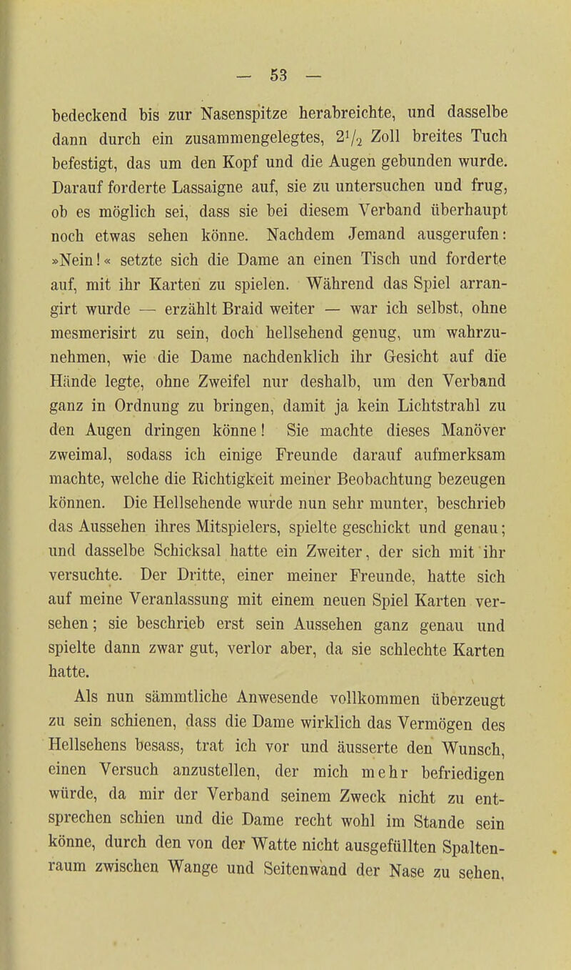 bedeckend bis zur Nasenspitze herabreichte, und dasselbe dann durch ein zusammengelegtes, 2^/^ Zoll breites Tuch befestigt, das um den Kopf und die Augen gebunden wurde. Darauf forderte Lassaigne auf, sie zu untersuchen und frug, ob es möglich sei, dass sie bei diesem Verband überhaupt noch etwas sehen könne. Nachdem Jemand ausgerufen: »Nein!« setzte sich die Dame an einen Tisch und forderte auf, mit ihr Karten zu spielen. Während das Spiel arran- girt wurde — erzählt Braid weiter — war ich selbst, ohne mesmerisirt zu sein, doch hellsehend genug, um wahrzu- nehmen, wie die Dame nachdenklich ihr Gesicht auf die Hände legte, ohne Zweifel nur deshalb, um den Verband ganz in Ordnung zu bringen, damit ja kein Lichtstrahl zu den Augen dringen könne! Sie machte dieses Manöver zweimal, sodass ich einige Freunde darauf aufmerksam machte, welche die Richtigkeit meiner Beobachtung bezeugen können. Die Hellsehende wurde nun sehr munter, beschrieb das Aussehen ihres Mitspielers, spielte geschickt und genau; und dasselbe Schicksal hatte ein Zweiter, der sich mit ihr versuchte. Der Dritte, einer meiner Freunde, hatte sich auf meine Veranlassung mit einem neuen Spiel Karten ver- sehen ; sie beschrieb erst sein Aussehen ganz genau und spielte dann zwar gut, verlor aber, da sie schlechte Karten hatte. Als nun sämmtliche Anwesende vollkommen überzeugt zu sein schienen, dass die Dame wirklich das Vermögen des Hellsehens besass, trat ich vor und äusserte den Wunsch, einen Versuch anzustellen, der mich mehr befriedigen würde, da mir der Verband seinem Zweck nicht zu ent- sprechen schien und die Dame recht wohl im Stande sein könne, durch den von der Watte nicht ausgefüllten Spalten- raum zwischen Wange und Seitenwand der Nase zu sehen,