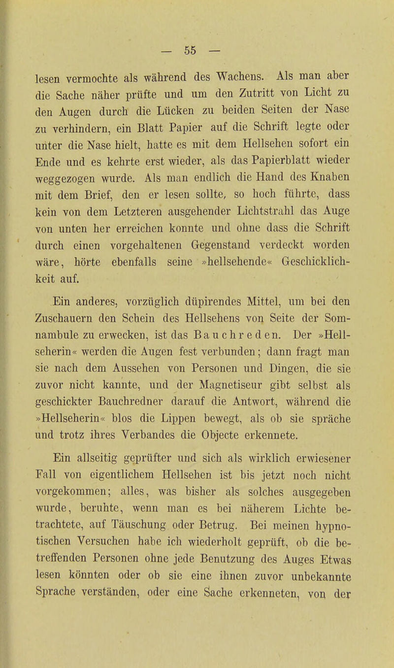 lesen vermochte als während des Wachens. Als man aber die Sache näher prüfte und um den Zutritt von Licht zu den Augen durch die Lücken zu beiden Seiten der Nase zu verhindern, ein Blatt Papier auf die Schrift legte oder unter die Nase hielt, hatte es mit dem Hellsehen sofort ein Ende und es kehrte erst wieder, als das Papierblatt wieder weggezogen wurde. Als man endlich die Hand des Knaben mit dem Brief, den er lesen sollte, so hoch führte, dass kein von dem Letzteren ausgehender Lichtstrahl das Auge von unten her erreichen konnte und ohne dass die Schrift durch einen vorgehaltenen Gegenstand verdeckt worden wäre, hörte ebenfalls seine »hellsehende« Geschicklich- keit auf. Ein anderes, vorzüglich düpirendes Mittel, um bei den Zuschauern den Schein des Hellsehens von Seite der Som- nambule zu erwecken, ist das Bauchreden. Der »Hell- seherin« werden die Augen fest verbunden; dann fragt man sie nach dem Aussehen von Personen und Dingen, die sie zuvor nicht kannte, und der Magnetiseur gibt selbst als geschickter Bauchredner darauf die Antwort, während die »Hellseherin« blos die Lippen bewegt, als ob sie spräche und trotz ihres Verbandes die Objecte erkenn ete. Ein allseitig geprüfter und sich als wirklich erwiesener Fall von eigentlichem Hellsehen ist bis jetzt noch nicht vorgekommen; alles, was bisher als solches ausgegeben wurde, beruhte, wenn man es bei näherem Lichte be- trachtete, auf Täuschung oder Betrug. Bei meinen hypno- tischen Versuchen habe ich wiederholt geprüft, ob die be- treffenden Personen ohne jede Benutzung des Auges Etwas lesen könnten oder ob sie eine ihnen zuvor unbekannte Sprache verständen, oder eine Öache erkenneten, von der