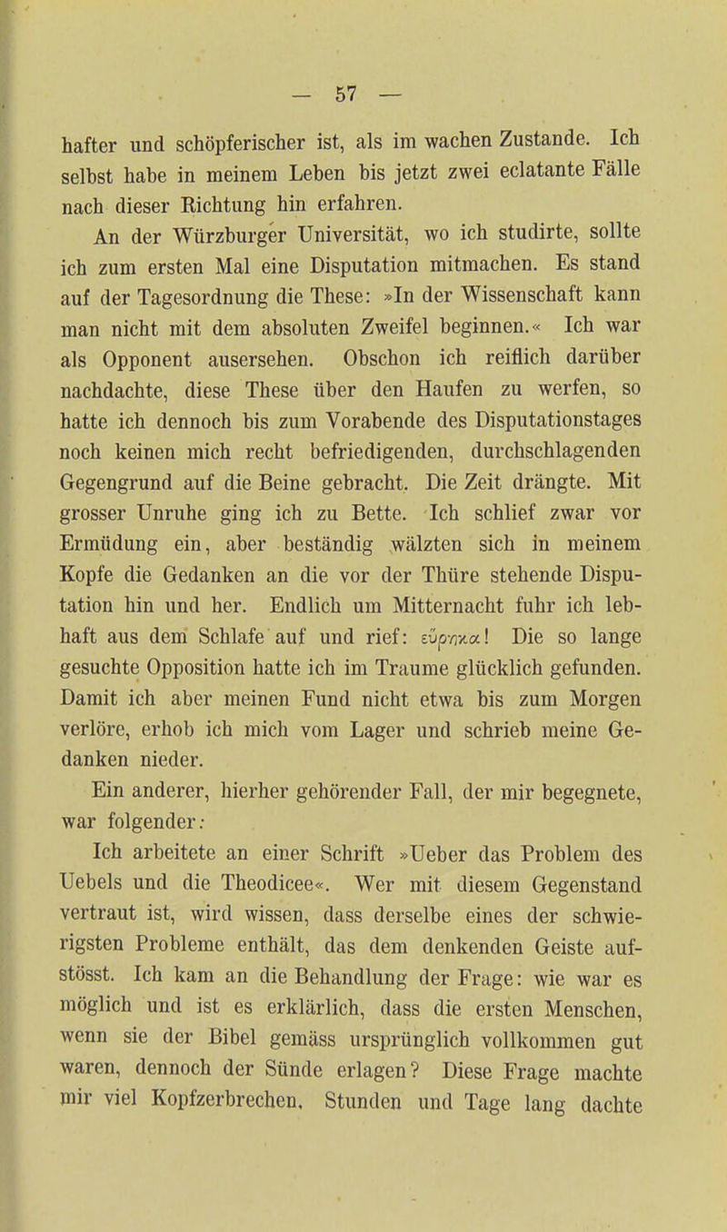 hafter und schöpferischer ist, als im wachen Zustande. Ich selbst habe in meinem Leben bis jetzt zwei eclatante Fälle nach dieser Richtung hin erfahren. An der Würzburger Universität, wo ich studirte, sollte ich zum ersten Mal eine Disputation mitmachen. Es stand auf der Tagesordnung die These: »In der Wissenschaft kann man nicht mit dem absoluten Zweifel beginnen.« Ich war als Opponent ausersehen. Obschon ich reiflich darüber nachdachte, diese These über den Haufen zu werfen, so hatte ich dennoch bis zum Vorabende des Disputationstages noch keinen mich recht befriedigenden, durchschlagenden Gegengrund auf die Beine gebracht. Die Zeit drängte. Mit grosser Unruhe ging ich zu Bette. Ich schlief zwar vor Ermüdung ein, aber beständig wälzten sich in meinem Kopfe die Gedanken an die vor der Thüre stehende Dispu- tation hin und her. Endlich um Mitternacht fuhr ich leb- haft aus deni Schlafe auf und rief: eüpwa! Die so lange gesuchte Opposition hatte ich im Traume glücklich gefunden. Damit ich aber meinen Fund nicht etwa bis zum Morgen verlöre, erhob ich mich vom Lager und schrieb meine Ge- danken nieder. Ein anderer, hierher gehörender Fall, der mir begegnete, war folgender; Ich arbeitete an einer Schrift »Ueber das Problem des Uebels und die Theodicee«. Wer mit diesem Gegenstand vertraut ist, wird wissen, dass derselbe eines der schwie- rigsten Probleme enthält, das dem denkenden Geiste auf- stösst. Ich kam an die Behandlung der Frage: wie war es möglich und ist es erklärlich, dass die ersten Menschen, wenn sie der Bibel gemäss ursprünglich vollkommen gut waren, dennoch der Sünde erlagen? Diese Frage machte mir viel Kopfzerbrechen. Stunden und Tage lang dachte