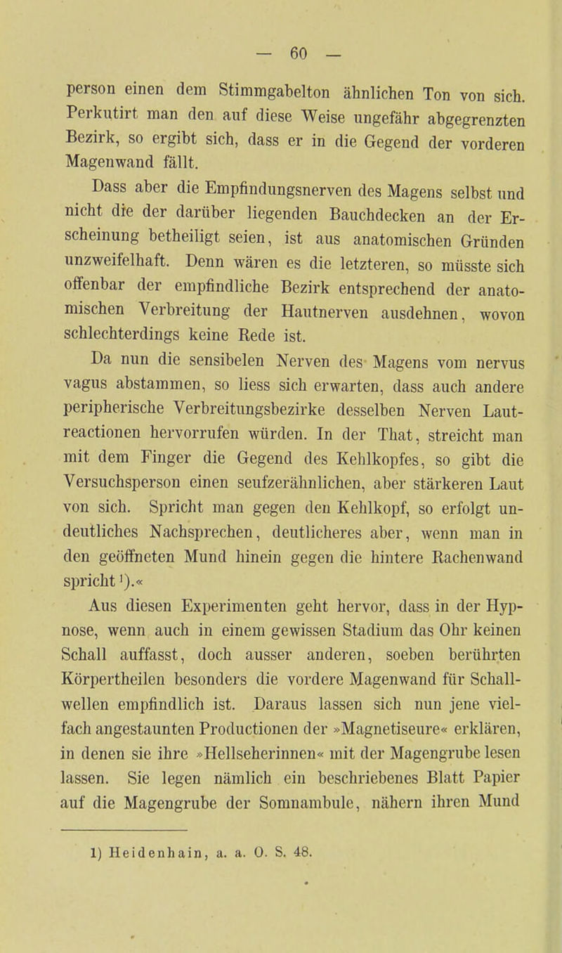 person einen dem Stimmgabelton ähnlichen Ton von sich. Perkiitirt man den auf diese Weise ungefähr abgegrenzten Bezirk, so ergibt sich, dass er in die Gegend der vorderen Magenwand fällt. Dass aber die Empfindungsnerven des Magens selbst und nicht die der darüber liegenden Bauchdecken an der Er- scheinung betheiligt seien, ist aus anatomischen Gründen unzweifelhaft. Denn wären es die letzteren, so müsste sich offenbar der empfindliche Bezirk entsprechend der anato- mischen Verbreitung der Hautnerven ausdehnen, wovon schlechterdings keine Rede ist. Da nun die sensibelen Nerven des- Magens vom nervus vagus abstammen, so Hess sich erwarten, dass auch andere peripherische Verbreitungsbezirke desselben Nerven Laut- reactionen hervorrufen würden. In der That, streicht man mit dem Finger die Gegend des Kehlkopfes, so gibt die Versuchsperson einen seufzerähnlichen, aber stärkeren Laut von sich. Spricht man gegen den Kehlkopf, so erfolgt un- deutliches Nachsprechen, deutlicheres aber, wenn man in den geöffneten Mund hinein gegen die hintere Rachenwand spricht').« Aus diesen Experimenten geht hervor, dass in der Hyp- nose, wenn auch in einem gewissen Stadium das Ohr keinen Schall auffasst, doch ausser anderen, soeben berührten Körpertheilen besonders die vordere Magenwand für Schall- wellen empfindlich ist. Daraus lassen sich nun jene viel- fach angestaunten Productionen der »Magnetiseure« erklären, in denen sie ihre ^Hellseherinnen« mit der Magengrube lesen lassen. Sie legen nämlich ein beschriebenes Blatt Papier auf die Magengrube der Somnambule, nähern ihren Mund 1) Heidenhain, a. a. 0. S. 48.