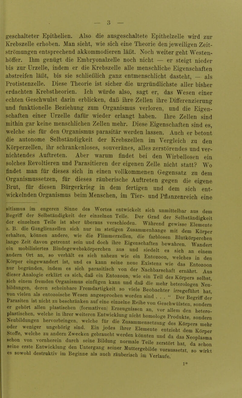 geschalteter Epithelien. Also die ausgeschaltete Epithelzelle wird zur Krebszelle erhoben. Man sieht, wie sich eine Theorie den jeweiligen Zeit- strömungen entsprechend akkommodieren läßt. Noch weiter geht Westen- höfFer. Ihm genügt die Embryonalzelle noch nicht — er steigt nieder bis zur Urzelle, indem er die Krebszelle alle menschliche Eigenschaften abstreifen läßt, bis sie schließlich ganz entmenschlicht dasteht, — als Protistenzelle. Diese Theorie ist sicher die urgründlichste aller bisher erdachten Krebstheorien. Ich würde also, sagt er, das Wesen einer echten Geschwulst darin erblicken, daß ihre Zellen ihre Differenzierung und funktionelle Beziehung zum Organismus verloren, und die Eigen- schaften einer Urzelle dafür wieder erlangt haben. Ihre Zellen sind mithin gar keine menschlichen Zellen mehr. Diese Eigenschaften sind es, welche sie für den Organismus parasitär werden lassen. Auch er betont die autonome Selbständigkeit der Krebszellen im Vergleich zu den Körperzellen, ihr schrankenloses, souveränes, alles zerstörendes und ver- nichtendes Auftreten. Aber warum findet bei den Wirbellosen ein solches Revoltieren und Parasitieren der eigenen Zelle nicht statt? Wo findet man für dieses sich in einen vollkommenen Gegensatz zu dem Organismussetzen, für dieses räuberische Auftreten gegen die eigene Brut, für diesen Bürgerkrieg in dem fertigen und dem sich ent- wickelnden Organismus beim Menschen, im Tier- und Pflanzenreich eine Bitismus im engeren Sinne des Wortes entwickelt sich unmittelbar aus dem Begriff der Selbständigkeit der einzelnen Teile. Der Grad der Selbständigkeit der einzelnen Teile ist aber überaus verschieden. Während gewisse Elemente z. B. die Ganglienzellen sich nur im stetigen Zusammenhange mit dem Körper erhalten, können andere, wie die Flimmerzellen, die farblosen Blutkörperchen lange Zeit davon getrennt sein und doch ihre Eigenschaften bewahren. Wandert ein mobilisiertes Bindegewebskörperchen aus und siedelt es sich an einem andern Ort an, so verhält es sich nahezu wie ein Entozoon, welches in den Kr>rper eingewandert ist, und es kann seine neue Existenz wie das Entozoon nur begründen, indem es sich parasitisch von der Nachbarschaft ernährt Aus dieser Analogie erklärt es sich, daß ein Entozoon, wie ein Teil des Körpers selbst sich einem fremden Organismus einfügen kann und daß die mehr heterologen Neu' bildungen, deren scheinbare Fremdartigkeit so viele Beobachter irregeführt hat von vielen als entozoische Wesen angesprochen worden sind . .  Der Begriff der Parasiten ist nicht zu beschränken auf eine einzelne Reihe von Geschwülsten sondern er gehört allen plastischen (formativen Erzeugnissen an, vor allem den hetero plastischen, welche in ihrer weiteren Entwicklung nicht homologe Produkte sondern Neubildungen hervorbringen, welche für die Zusammensetzung des Körners mehr oder weniger ungehörig sind. Ein jedes ihrer Elemente entzieht dem Körper Stoffe, welche zu andern Zwecken gebraucht werden könnten und da das Neonlasma schon von vornherein durch seine Bildung normale Teile zerstört hat da schon seine erste Entwicklung den Untergang seiner Muttergebilde voraussetz't so wirk^ es sowohl destruktiv im Beginne als auch räuberisch im Verlaufe. ' 1*