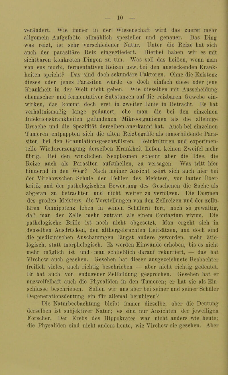 verändert. Wie immer in der Wissenschaft wird das zuerst mehr allgemein Aufgefaßte allmählich spezieller und genauer. Das Ding was reizt, ist sehr verschiedener Natur. Unter die Reize hat sich auch der parasitäre Reiz eingegliedert. Hierbei haben wir es mit sichtbaren konkreten Dingen zu tun. Was soll das heißen, wenn man von ens morbi, fermentativen Reizen usw. bei den ansteckenden Krank- heiten spricht? Das sind doch sekundäre Faktoren. Ohne die Existenz dieses oder jenes Parasiten würde es doch einfach diese oder jene Krankheit in der Welt nicht geben. Wie dieselben mit Ausscheidung chemischer und fermentativer Substanzen auf die reizbaren Gewebe ein- wirken, das kommt doch erst in zweiter Linie in Betracht. Es hat verhältnismäßig lange gedauert, ehe man die bei den einzelnen Infektionskrankheiten gefundenen Mikroorganismen als die alleinige Ursache und die Spezifität derselben anerkannt hat. Auch bei einzelnen Tumoren entpuppten sich die alten Reizbegriife als tumorbildende Para- siten bei den Granulationsgeschwülsten. Reinkulturen und experimen- telle Wiedererzeugung derselben Krankheit ließen keinen Zweifel mehr übrig. Bei den wirklichen Neoplasmen scheint aber die Idee, die Reize auch als Parasiten aufzuhellen, zu versagen. Was tritt hier hindernd in den Weg? Nach meiner Ansicht zeigt sich auch hier bei der Virchowschen Schule der Fehler des Meisters, vor lauter Über- kritik und der pathologischen Bewertung des Gesehenen die Sache als abgetan zu betrachten und nicht weiter zu verfolgen. Die Dogmen des großen Meisters, die Vorstellungen von den Zellreizen und der zellu- lären Omnipotenz leben in seinen Schülern fort, noch so gewaltig, daß man der Zelle mehr zutraut als einem Coutagium viMim. Die pathologische Brille ist noch nicht abgesetzt. Man ergeht sich in denselben Ausdrücken, den althergebrachten Leitsätzen, und doch sind die medizinischen Anschauungen längst andere geworden, mehr ätio- logisch, statt morphologisch. Es werden Einwände erhoben, bis es nicht mehr möglich ist und man schließlich darauf rekurriert, — das hat Virchow auch gesehen. Gesehen hat dieser ausgezeichnete Beobachter freilich vieles, auch richtig beschrieben — aber nicht richtig gedeutet. Er hat auch von endogener Zellbildung gesprochen. Gesehen hat er unzweifelhaft auch die Phj'saliden in den Tumoren; er hat sie als Ein- schlüsse beschrieben. Sollen wir uns aber bei seiner und seiner Schüler Degenerationsdeutung ein für allemal beruhigen? Die Naturbeobachtung bleibt immer dieselbe, aber die Deutung derselben ist subjektiver Natur; es sind nur Ansichten der jeweiligen Forscher. Der Krebs des Hippokrates war nicht anders wie heute; die Physaliden sind nicht anders heute, wie Virchow sie gesehen. Aber