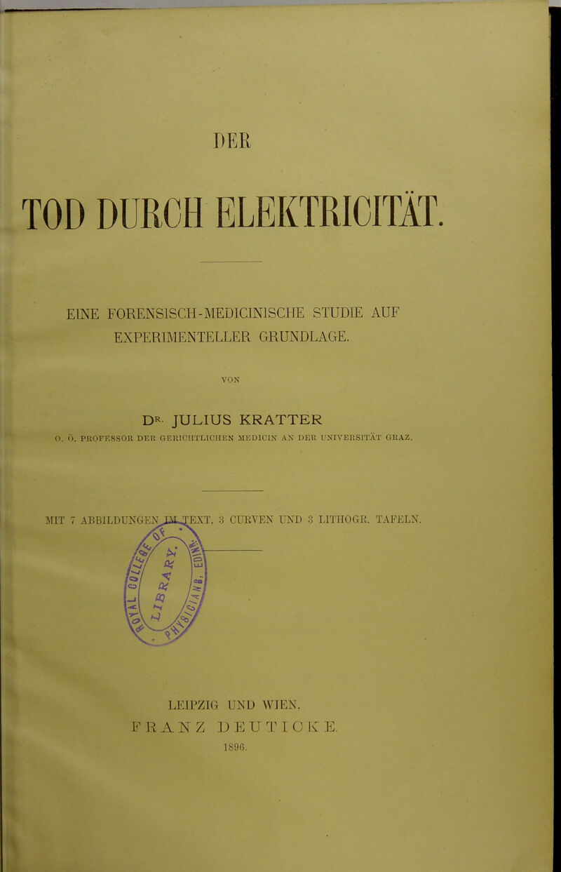 DER TOD DURCH ELEKTRICITÄT. EINE FORENSISCH-MEDICINISCHE STUDIE AUF EXPERIMENTELLER GRUNDLAGE. VON D^^ JULIUS KRATTER 0. Ö. PROFESSOR DER GERICHTLICHEN MEDICIN AN DER UNIVERSITÄT GRAZ. IJTHOGR. TAFELN. LEIPZIG UND WIEN. FRANZ D E U T I O K E. 1896.